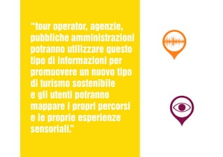 “tour operator, agenzie,
pubbliche amministrazioni
potranno utilizzare questo
tipo di informazioni per
promuovere un nuovo tipo
di turismo sostenibile
e gli utenti potranno
mappare i propri percorsi
e le proprie esperienze
sensoriali.”
 
