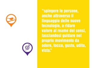 “spingere le persone,
anche attraverso il
linguaggio delle nuove
tecnologie, a ridare
valore al reame dei sensi,
lasciandosi guidare nel
proprio movimento da
odore, tocco, gusto, udito,
vista.”
 