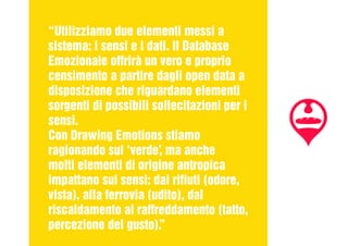 “Utilizziamo due elementi messi a
sistema: i sensi e i dati. Il Database
Emozionale offrirà un vero e proprio
censimento a partire dagli open data a
disposizione che riguardano elementi
sorgenti di possibili sollecitazioni per i
sensi.
Con Drawing Emotions stiamo
ragionando sul ‘verde’, ma anche
molti elementi di origine antropica
impattano sui sensi: dai rifiuti (odore,
vista), alla ferrovia (udito), dal
riscaldamento al raffreddamento (tatto,
percezione del gusto).”
 