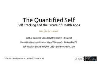 C. Gurrin, F. Hopfgartner & J. Walsh (22 June 2016)
The Quantified Self
Self Tracking and the Future of Health Apps
http://bit.ly/1sNpvaC
CathalGurrin (Dublin CityUniversity) - @cathal
Frank Hopfgartner (UniversityofGlasgow) - @okapiBM25
John Walsh (Smart Insights Lab) - @johnmwalsh_com
 