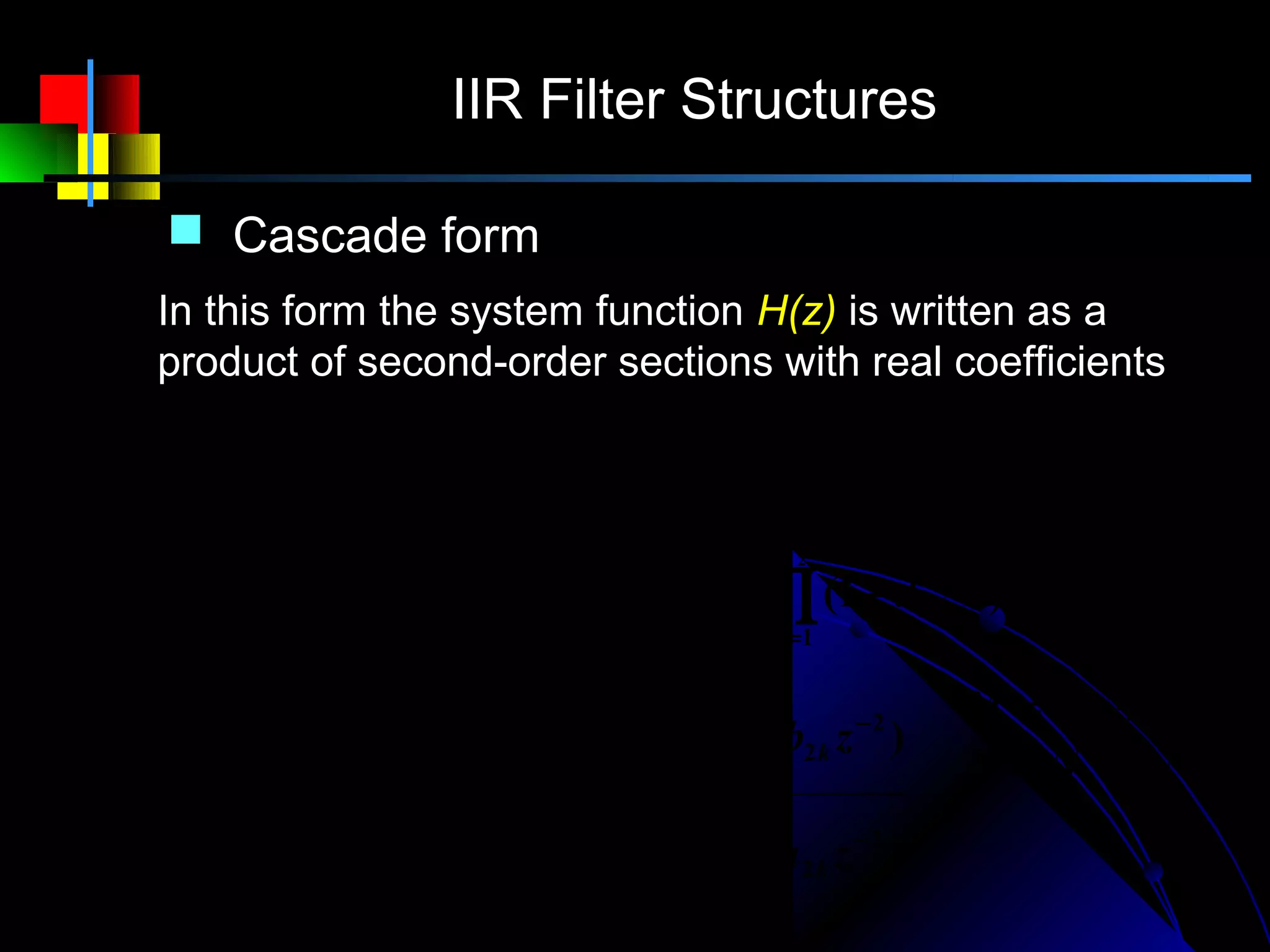 IIR Filter Structures

    Cascade form
   In this form the system function H(z) is written as a
   product of second-order sections with real coefficients
            M                       M1                 M2

            ∑ bk z − k             ∏ (1 − pk z −1 )∏ (1 − qk z −1 )(1 − qk z −1 )
                                                                         ∗

H (z) =     k =0
                N
                             =A     k =1
                                     N1
                                                       k =1
                                                       N2
          1 − ∑ ak z −k            ∏ (1 − c k z −1 )∏ (1 − d k z −1 )(1 − d k z −1 )
                                                                            ∗

              k =1                  k =1               k =1

             M1                   M2
                                                                   M = M1 + 2M 2
            ∏ (1 − p z )∏ (1 + b
                         k
                             −1
                                            1k
                                                  −1
                                                 z + b2 k z ) −2
                                                                   N = N1 + 2N 2
H (z) = A   k =1
             N1
                                  k =1
                                  N2

            ∏ (1 − c k z −1 )∏ (1 − a1k z −1 − a 2 k z − 2 )
            k =1                  k =1
 