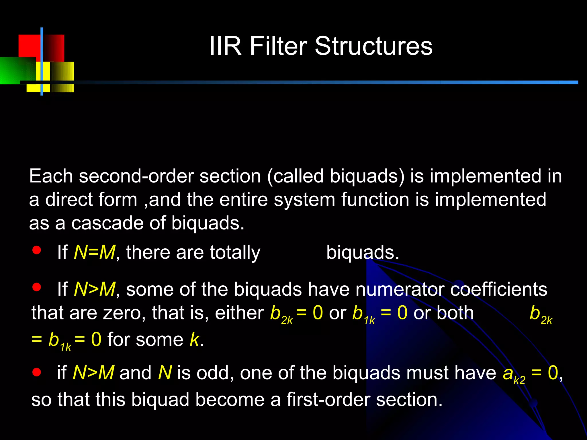 IIR Filter Structures

                   1 + b1k z −1 + b2 k z −2
      H ( z ) = A∏            −1         −2
                                            = A∏ H k ( z )
                 k 1 − a1 k z    − a2k z       k

Each second-order section (called biquads) is implemented in
a direct form ,and the entire system function is implemented
as a cascade of biquads.
 If N=M, there are totally  N + 1  biquads.
                              2 
                                    
  If N>M, some of the biquads have numerator coefficients
that are zero, that is, either b2k = 0 or b1k = 0 or both b2k
= b1k = 0 for some k.
  if N>M and N is odd, one of the biquads must have ak2 = 0,
so that this biquad become a first-order section.
 