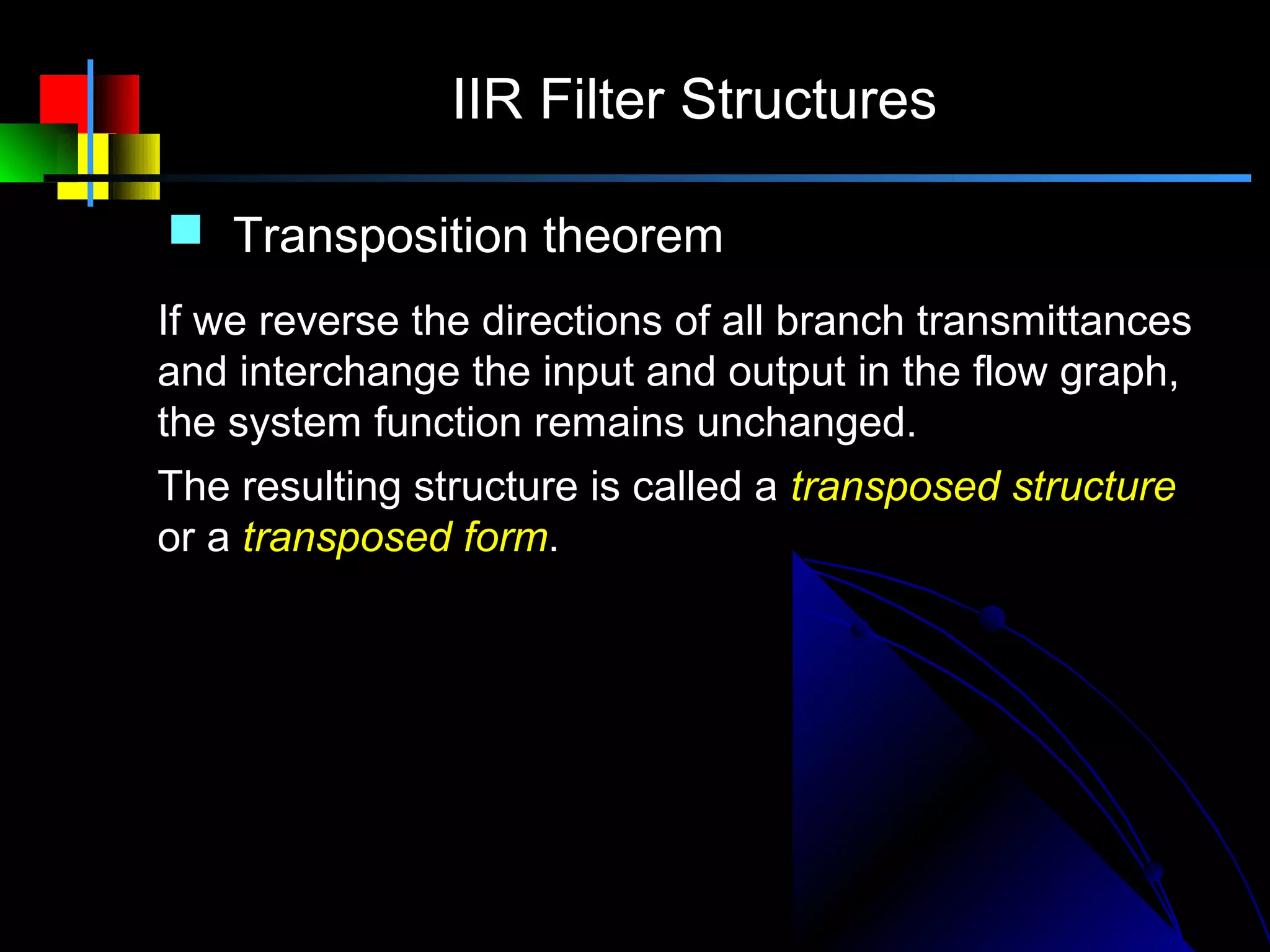 IIR Filter Structures

 Transposition theorem
If we reverse the directions of all branch transmittances
and interchange the input and output in the flow graph,
the system function remains unchanged.
The resulting structure is called a transposed structure
or a transposed form.
 
