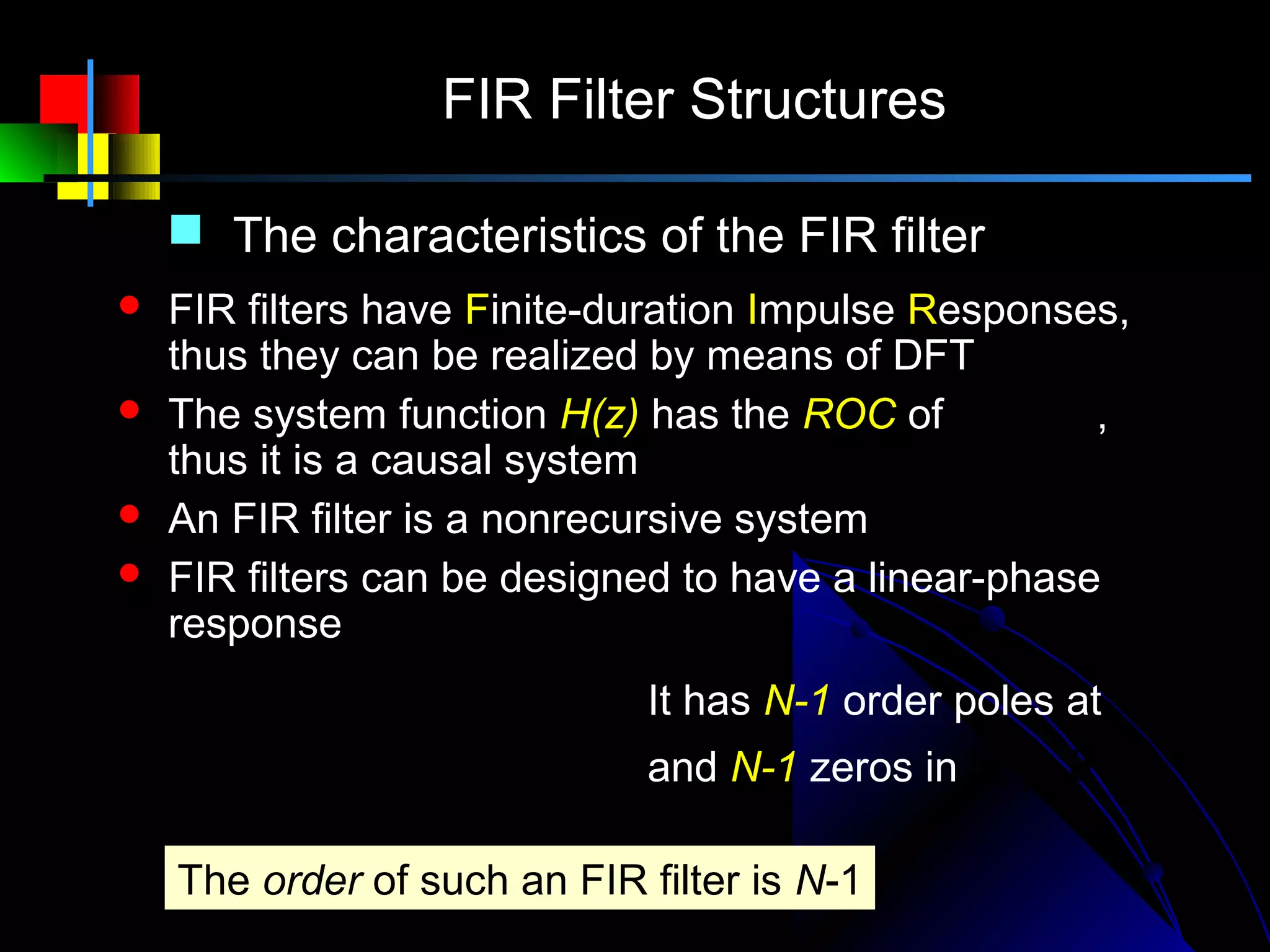 FIR Filter Structures

     The characteristics of the FIR filter
   FIR filters have Finite-duration Impulse Responses,
    thus they can be realized by means of DFT
   The system function H(z) has the ROC of | z |> 0 ,
    thus it is a causal system
   An FIR filter is a nonrecursive system
   FIR filters can be designed to have a linear-phase
    response
             N −1              It has N-1 order poles at z = 0
    H ( z ) = ∑ h( n) z   −n
                               and N-1 zeros in | z |> 0
             n=0

    The order of such an FIR filter is N-1
 