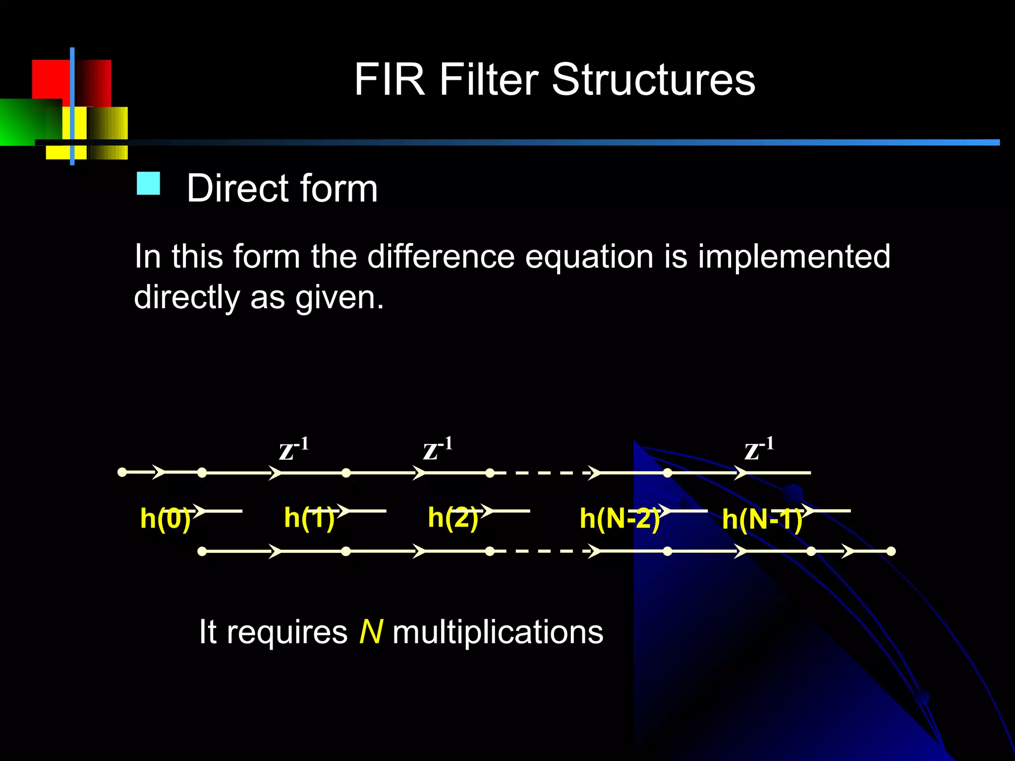 FIR Filter Structures

         Direct form
        In this form the difference equation is implemented
        directly as given.          N −1
                               y( n) = ∑ h( m ) x( n − m )
                                      m =0

                    z-1        z-1                     z-1
x (n)
        h(0)         h(1)      h(2)          h(N-2)   h(N-1)
                                                               y(n)

               It requires N multiplications
 
