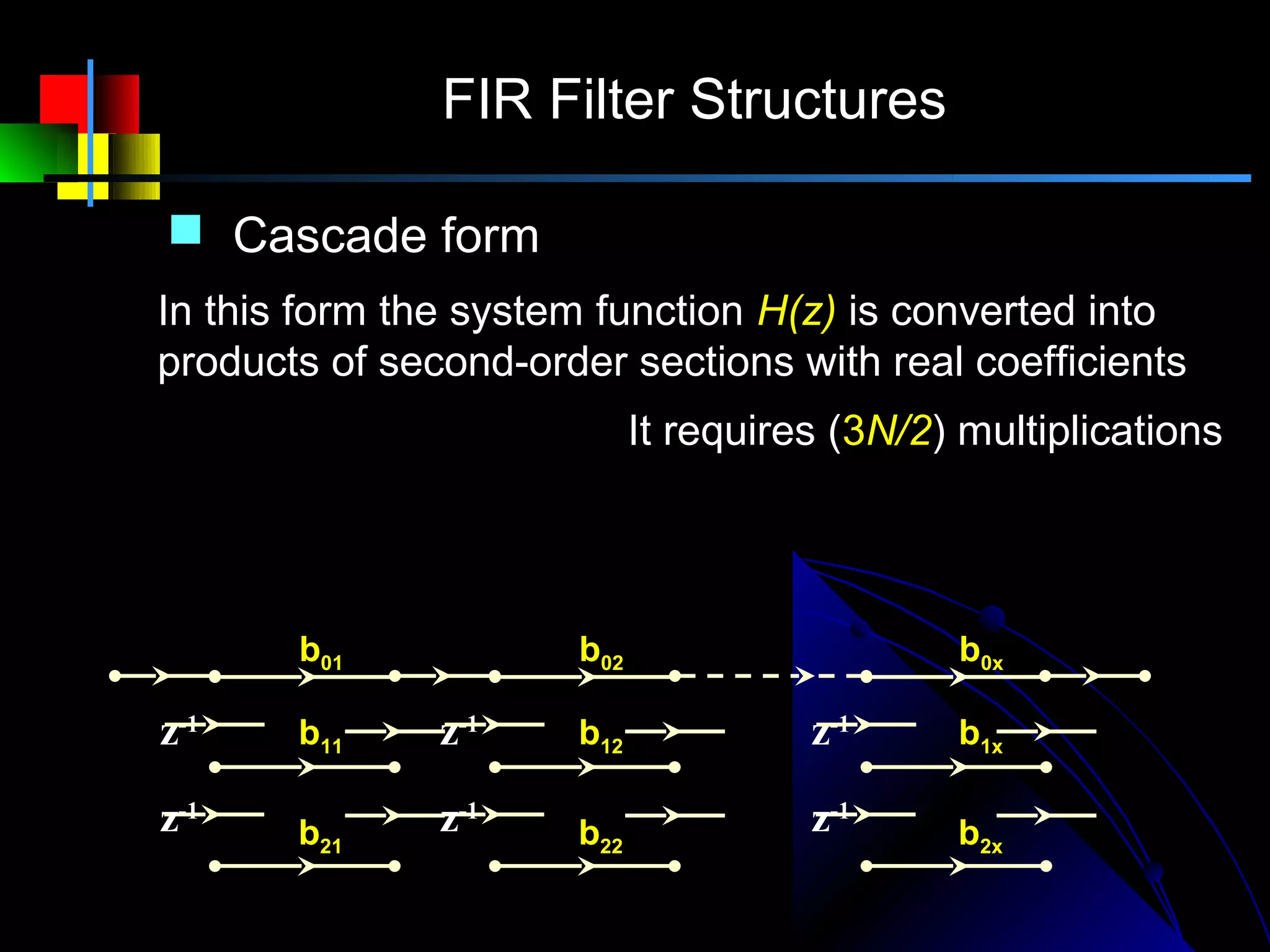 FIR Filter Structures

         Cascade form
        In this form the system function H(z) is converted into
        products of second-order sections with real coefficients
                                  N          It requires (3N/2) multiplications
              N −1                2
                                   
H ( z ) = ∑ h( n) z        −n
                                = ∏ (b0 k + b1k z + b2 k z )
                                                          −1           −2

              n=0                 k =1

x (n)                b01                 b02                     b0x
                                                                              y(n)
        z-1          b11    z-1          b12             z-1     b1x

        z-1          b21    z-1          b22             z-1     b2x
 