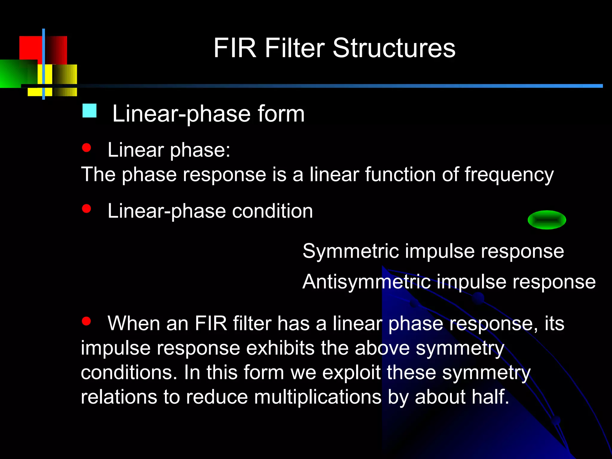 FIR Filter Structures

 Linear-phase form
 Linear phase:
The phase response is a linear function of frequency
   Linear-phase condition
h( n) = h( N − 1 − n)   Symmetric impulse response
h( n) = − h( N − 1 − n) Antisymmetric impulse response
  When an FIR filter has a linear phase response, its
impulse response exhibits the above symmetry
conditions. In this form we exploit these symmetry
relations to reduce multiplications by about half.
 
