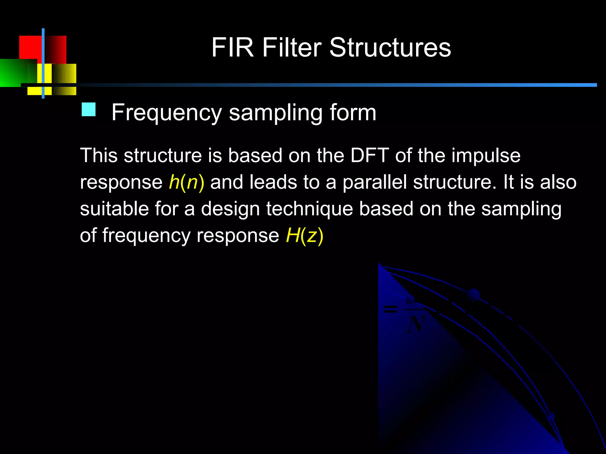 FIR Filter Structures

     Frequency sampling form
    This structure is based on the DFT of the impulse
    response h(n) and leads to a parallel structure. It is also
    suitable for a design technique based on the sampling
    of frequency response H(z)

                       N −1                            N −1
                      1         H (k )      1
H ( z ) = (1 − z − N ) ∑           − k −1
                                          =   H c ( z )∑ H k ( z )
                                                            ′
                      N k =0 1 − W N z      N          k =0
 