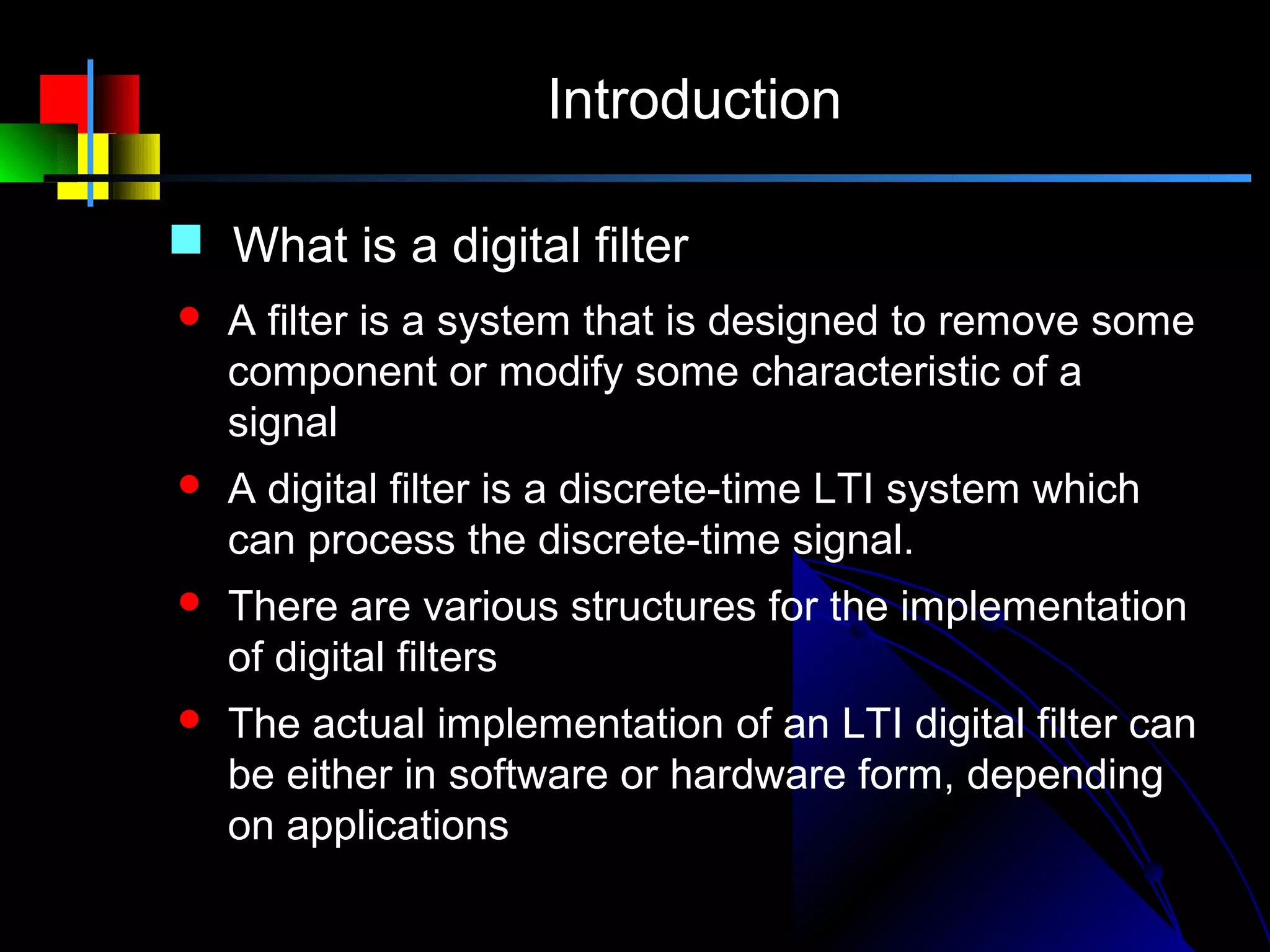 Introduction

 What is a digital filter
   A filter is a system that is designed to remove some
    component or modify some characteristic of a
    signal
   A digital filter is a discrete-time LTI system which
    can process the discrete-time signal.
   There are various structures for the implementation
    of digital filters
   The actual implementation of an LTI digital filter can
    be either in software or hardware form, depending
    on applications
 