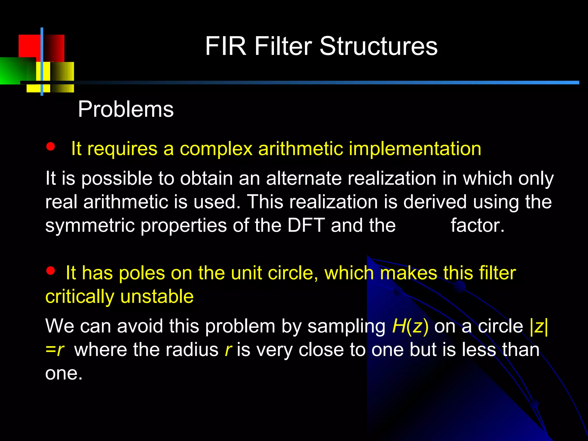 FIR Filter Structures

    Problems
   It requires a complex arithmetic implementation
It is possible to obtain an alternate realization in which only
real arithmetic is used. This realization is derived using the
                                                −
symmetric properties of the DFT and the W N k factor.

  It has poles on the unit circle, which makes this filter
critically unstable
We can avoid this problem by sampling H(z) on a circle |z|
=r where the radius r is very close to one but is less than
one.
 