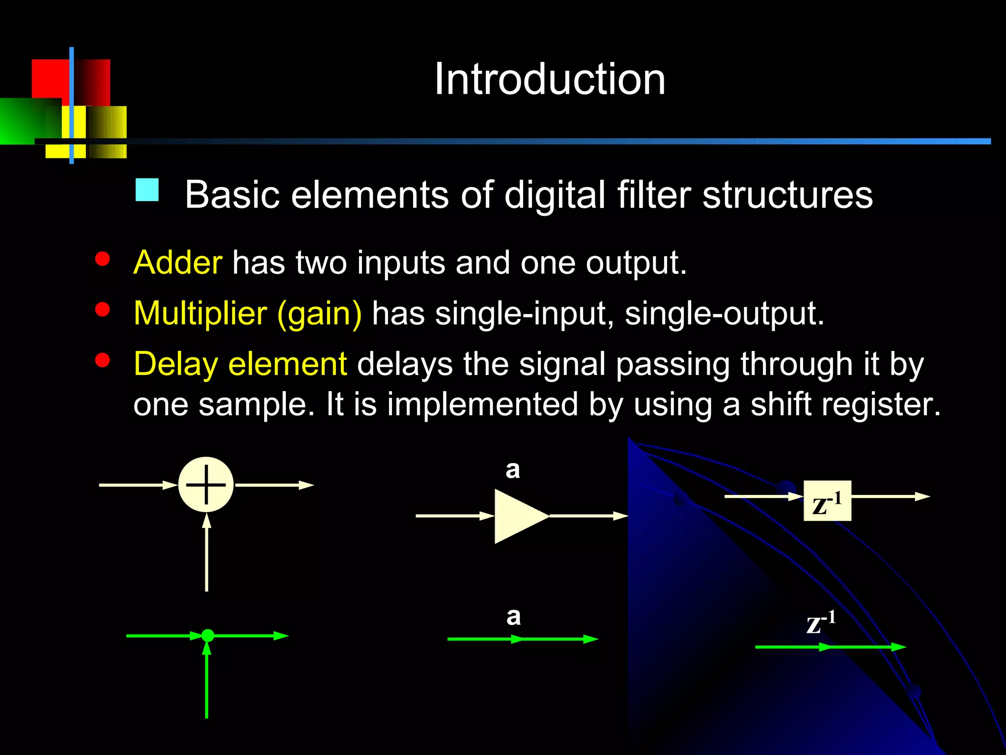 Introduction

     Basic elements of digital filter structures
   Adder has two inputs and one output.
   Multiplier (gain) has single-input, single-output.
   Delay element delays the signal passing through it by
    one sample. It is implemented by using a shift register.
                              a
                                                     z-1


                              a                     z-1
 