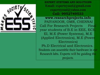 EXPERT SYSTEMS AND SOLUTIONS
     Email: expertsyssol@gmail.com
        expertsyssol@yahoo.com
          Cell: 9952749533
     www.researchprojects.info
    PAIYANOOR, OMR, CHENNAI
 Call For Research Projects          Final
 year students of B.E in EEE, ECE,
    EI, M.E (Power Systems), M.E
  (Applied Electronics), M.E (Power
              Electronics)
  Ph.D Electrical and Electronics.
Students can assemble their hardware in our
 Research labs. Experts will be guiding the
                 projects.
 