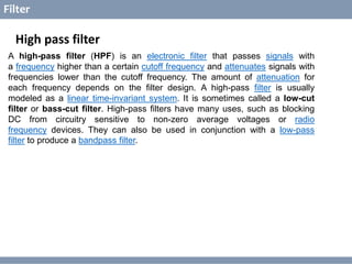 © Copyright 2014 Dawar Awan
CECOS College of Engineering and IT dawar@cecos.edu.pk
What is Digital Signal Processor ?
Filter
High pass filter
A high-pass filter (HPF) is an electronic filter that passes signals with
a frequency higher than a certain cutoff frequency and attenuates signals with
frequencies lower than the cutoff frequency. The amount of attenuation for
each frequency depends on the filter design. A high-pass filter is usually
modeled as a linear time-invariant system. It is sometimes called a low-cut
filter or bass-cut filter. High-pass filters have many uses, such as blocking
DC from circuitry sensitive to non-zero average voltages or radio
frequency devices. They can also be used in conjunction with a low-pass
filter to produce a bandpass filter.
 