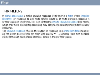 © Copyright 2014 Dawar Awan
CECOS College of Engineering and IT dawar@cecos.edu.pk
What is Digital Signal Processor ?
Filter
FIR FILTERS
In signal processing, a finite impulse response (FIR) filter is a filter whose impulse
response (or response to any finite length input) is of finite duration, because it
settles to zero in finite time. This is in contrast to infinite impulse response (IIR) filters,
which may have internal feedback and may continue to respond indefinitely (usually
decaying).
The impulse response (that is, the output in response to a Kronecker delta input) of
an Nth-order discrete-time FIR filter lasts exactly N + 1 samples (from first nonzero
element through last nonzero element) before it then settles to zero.
 