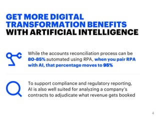 GET MORE DIGITAL
TRANSFORMATION BENEFITS
WITH ARTIFICIAL INTELLIGENCE
While the accounts reconciliation process can be
80-85% automated using RPA, when you pair RPA
with AI, that percentage moves to 95%
To support compliance and regulatory reporting,
AI is also well suited for analyzing a company’s
contracts to adjudicate what revenue gets booked
 