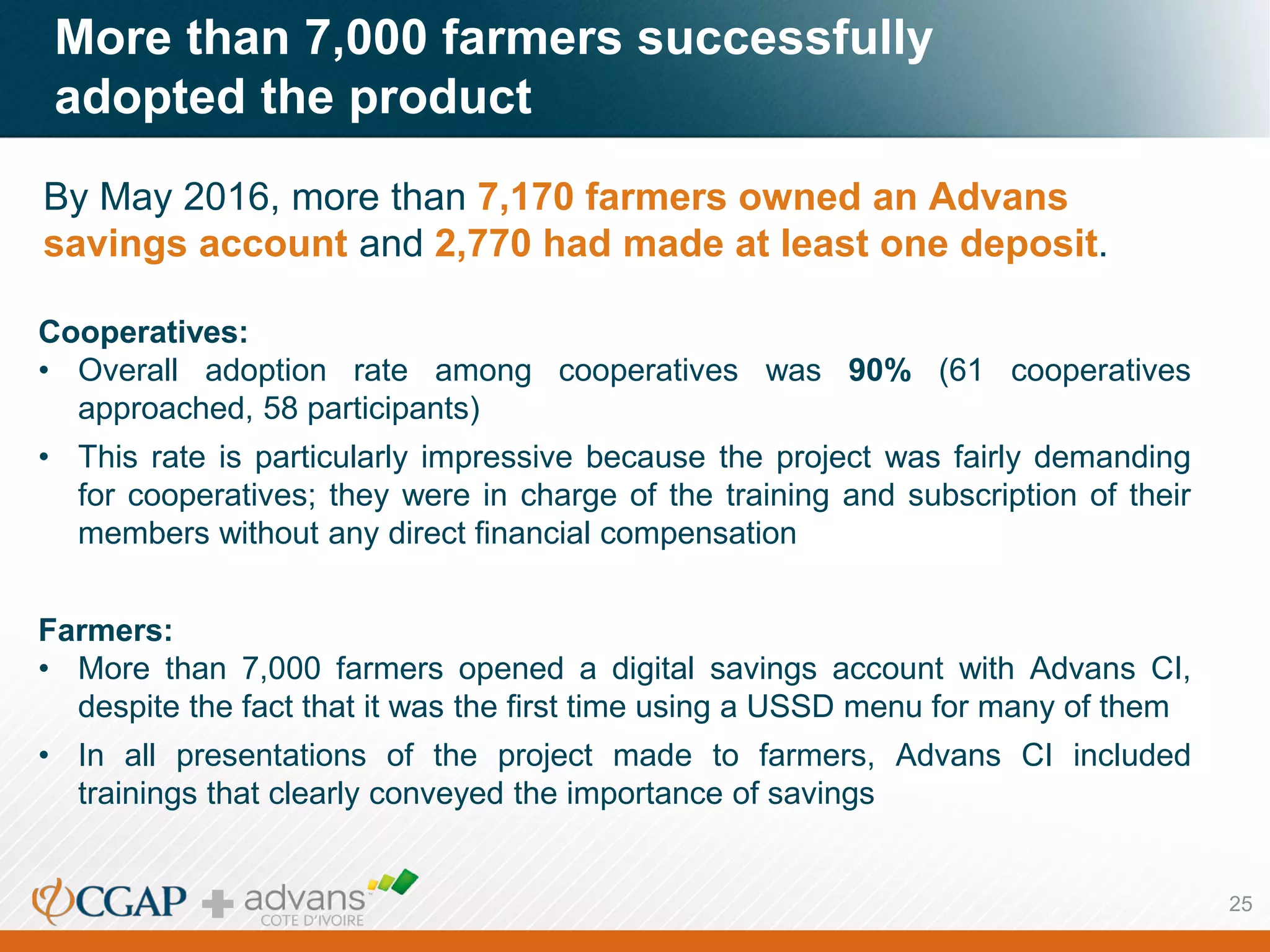 More than 7,000 farmers successfully
adopted the product
By May 2016, more than 7,170 farmers owned an Advans
savings account and 2,770 had made at least one deposit.
Cooperatives:
• Overall adoption rate among cooperatives was 90% (61 cooperatives
approached, 58 participants)
• This rate is particularly impressive because the project was fairly demanding
for cooperatives; they were in charge of the training and subscription of their
members without any direct financial compensation
Farmers:
• More than 7,000 farmers opened a digital savings account with Advans CI,
despite the fact that it was the first time using a USSD menu for many of them
• In all presentations of the project made to farmers, Advans CI included
trainings that clearly conveyed the importance of savings
25
 