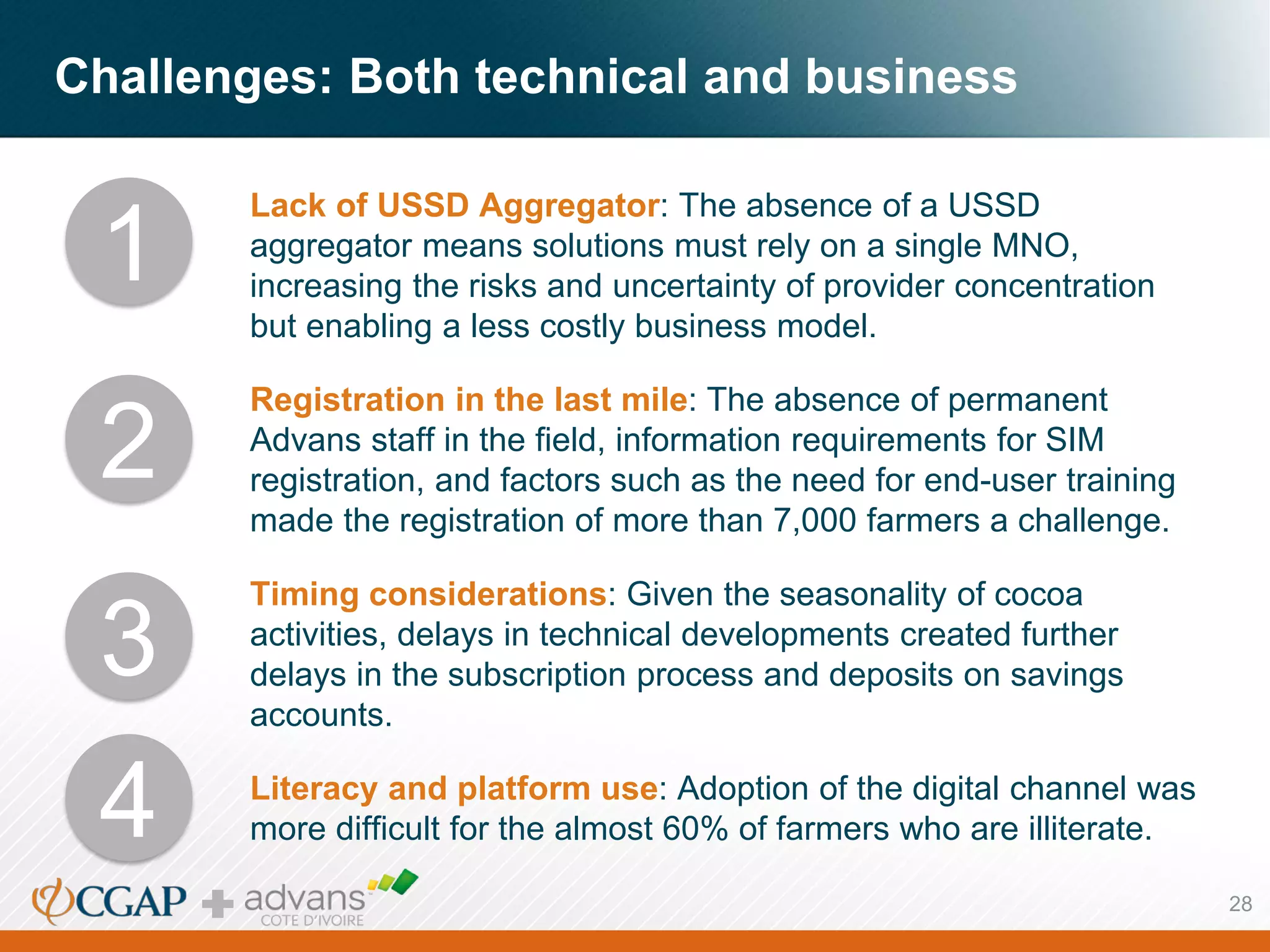 Challenges: Both technical and business
Lack of USSD Aggregator: The absence of a USSD
aggregator means solutions must rely on a single MNO,
increasing the risks and uncertainty of provider concentration
but enabling a less costly business model.
Registration in the last mile: The absence of permanent
Advans staff in the field, information requirements for SIM
registration, and factors such as the need for end-user training
made the registration of more than 7,000 farmers a challenge.
Timing considerations: Given the seasonality of cocoa
activities, delays in technical developments created further
delays in the subscription process and deposits on savings
accounts.
Literacy and platform use: Adoption of the digital channel was
more difficult for the almost 60% of farmers who are illiterate.
1
3
2
4
28
 