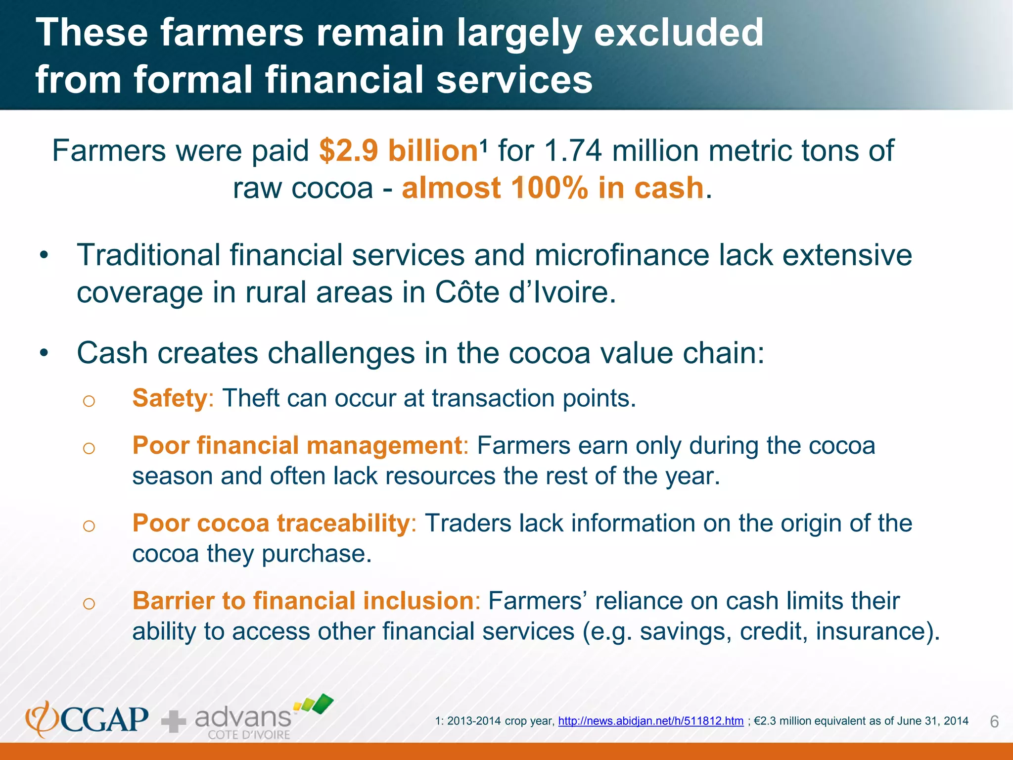 These farmers remain largely excluded
from formal financial services
6
Farmers were paid $2.9 billion1 for 1.74 million metric tons of
raw cocoa - almost 100% in cash.
• Traditional financial services and microfinance lack extensive
coverage in rural areas in Côte d’Ivoire.
• Cash creates challenges in the cocoa value chain:
o Safety: Theft can occur at transaction points.
o Poor financial management: Farmers earn only during the cocoa
season and often lack resources the rest of the year.
o Poor cocoa traceability: Traders lack information on the origin of the
cocoa they purchase.
o Barrier to financial inclusion: Farmers’ reliance on cash limits their
ability to access other financial services (e.g. savings, credit, insurance).
1: 2013-2014 crop year, http://news.abidjan.net/h/511812.htm ; €2.3 million equivalent as of June 31, 2014
 