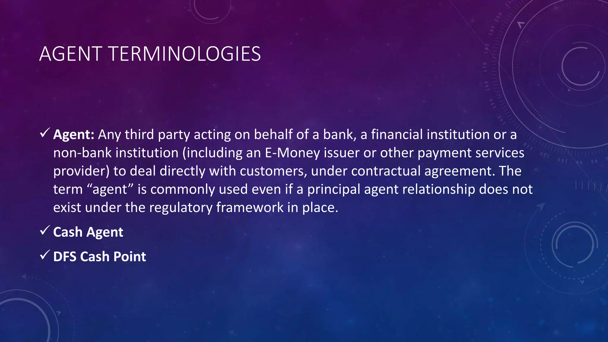 AGENT TERMINOLOGIES
 Agent: Any third party acting on behalf of a bank, a financial institution or a
non-bank institution (including an E-Money issuer or other payment services
provider) to deal directly with customers, under contractual agreement. The
term “agent” is commonly used even if a principal agent relationship does not
exist under the regulatory framework in place.
 Cash Agent
 DFS Cash Point
 