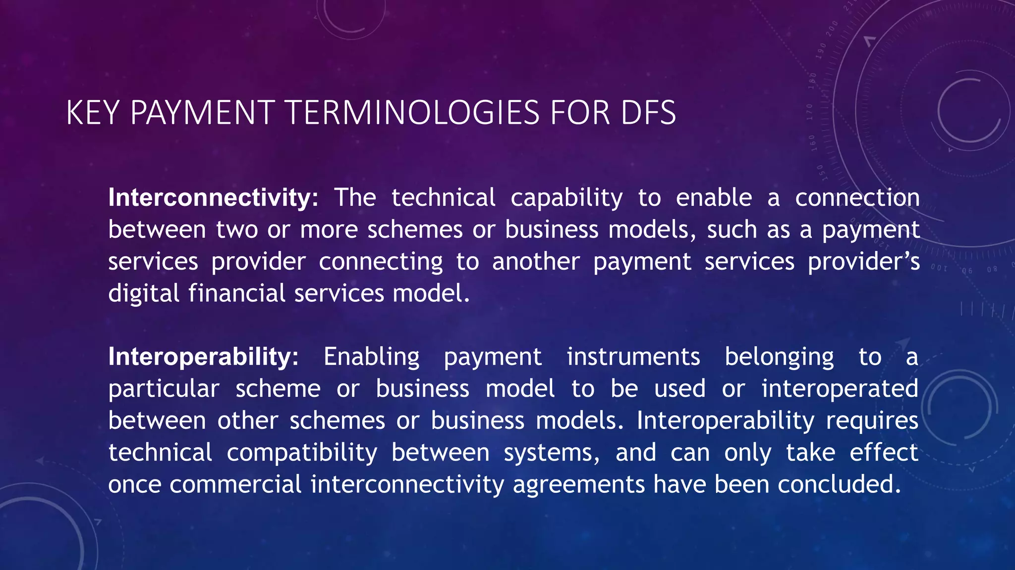 KEY PAYMENT TERMINOLOGIES FOR DFS
Interconnectivity: The technical capability to enable a connection
between two or more schemes or business models, such as a payment
services provider connecting to another payment services provider’s
digital financial services model.
Interoperability: Enabling payment instruments belonging to a
particular scheme or business model to be used or interoperated
between other schemes or business models. Interoperability requires
technical compatibility between systems, and can only take effect
once commercial interconnectivity agreements have been concluded.
 