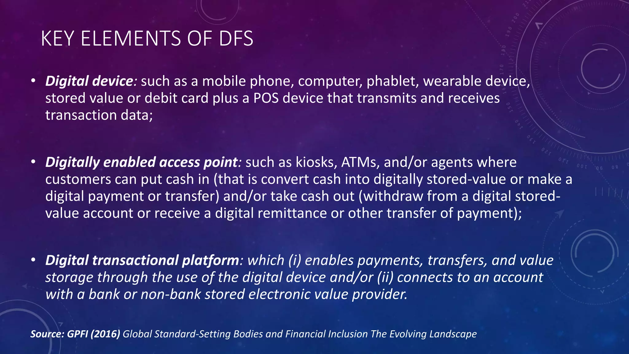 KEY ELEMENTS OF DFS
• Digital device: such as a mobile phone, computer, phablet, wearable device,
stored value or debit card plus a POS device that transmits and receives
transaction data;
• Digitally enabled access point: such as kiosks, ATMs, and/or agents where
customers can put cash in (that is convert cash into digitally stored-value or make a
digital payment or transfer) and/or take cash out (withdraw from a digital stored-
value account or receive a digital remittance or other transfer of payment);
• Digital transactional platform: which (i) enables payments, transfers, and value
storage through the use of the digital device and/or (ii) connects to an account
with a bank or non-bank stored electronic value provider.
Source: GPFI (2016) Global Standard-Setting Bodies and Financial Inclusion The Evolving Landscape
 