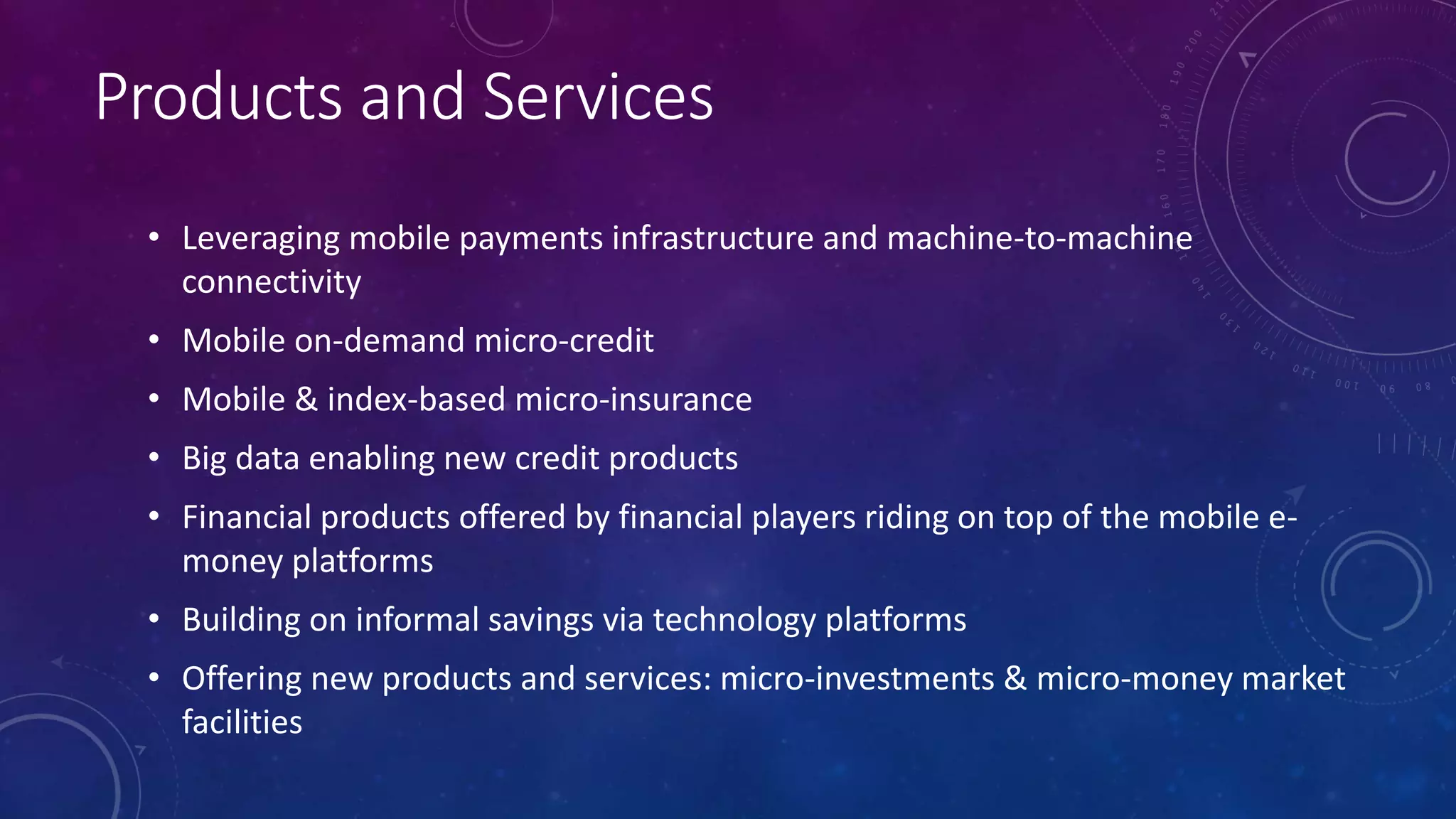 Products and Services
• Leveraging mobile payments infrastructure and machine-to-machine
connectivity
• Mobile on-demand micro-credit
• Mobile & index-based micro-insurance
• Big data enabling new credit products
• Financial products offered by financial players riding on top of the mobile e-
money platforms
• Building on informal savings via technology platforms
• Offering new products and services: micro-investments & micro-money market
facilities
 
