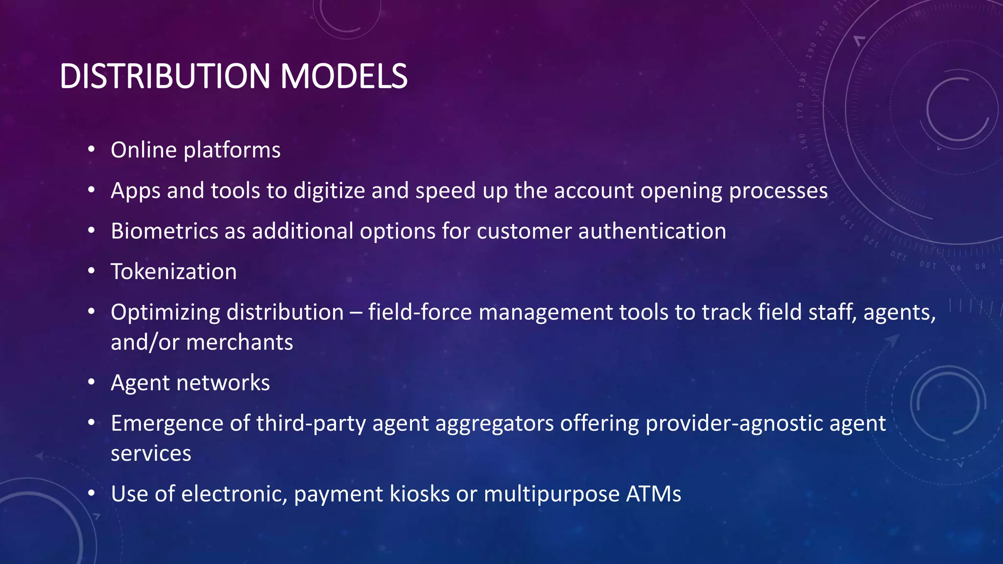 DISTRIBUTION MODELS
• Online platforms
• Apps and tools to digitize and speed up the account opening processes
• Biometrics as additional options for customer authentication
• Tokenization
• Optimizing distribution – field-force management tools to track field staff, agents,
and/or merchants
• Agent networks
• Emergence of third-party agent aggregators offering provider-agnostic agent
services
• Use of electronic, payment kiosks or multipurpose ATMs
 