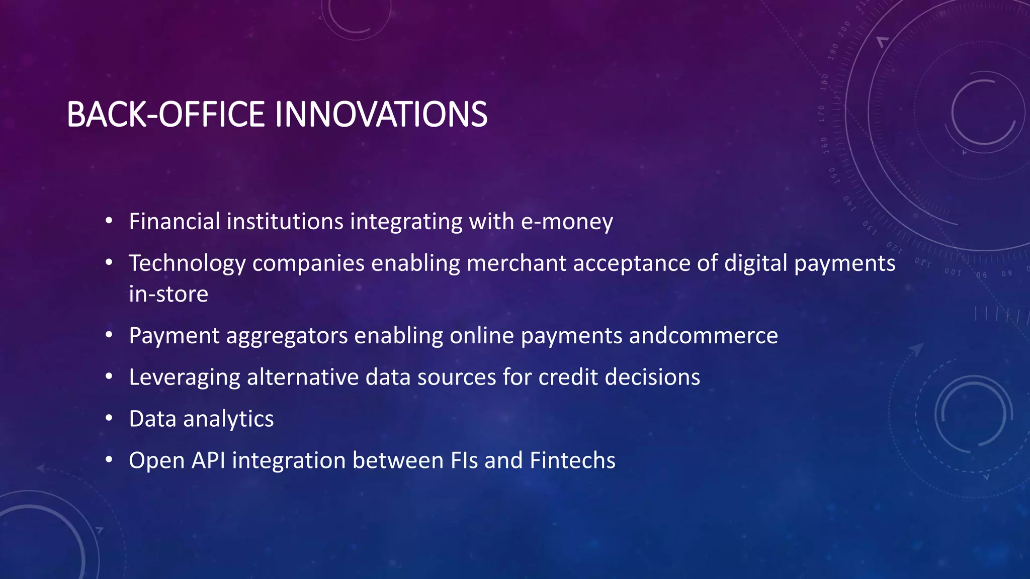 BACK-OFFICE INNOVATIONS
• Financial institutions integrating with e-money
• Technology companies enabling merchant acceptance of digital payments
in-store
• Payment aggregators enabling online payments andcommerce
• Leveraging alternative data sources for credit decisions
• Data analytics
• Open API integration between FIs and Fintechs
 