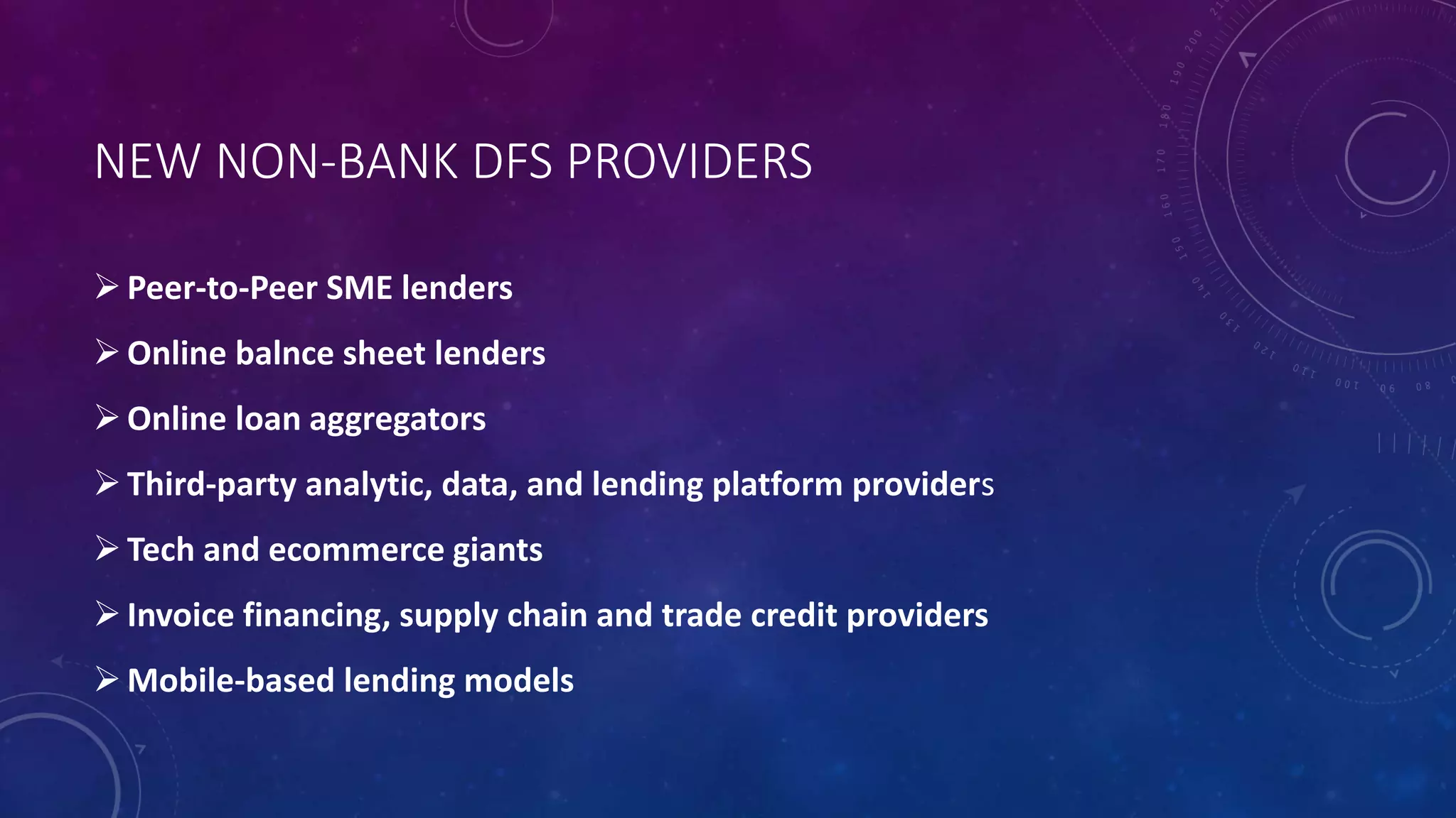 NEW NON-BANK DFS PROVIDERS
Peer-to-Peer SME lenders
Online balnce sheet lenders
Online loan aggregators
Third-party analytic, data, and lending platform providers
Tech and ecommerce giants
Invoice financing, supply chain and trade credit providers
Mobile-based lending models
 