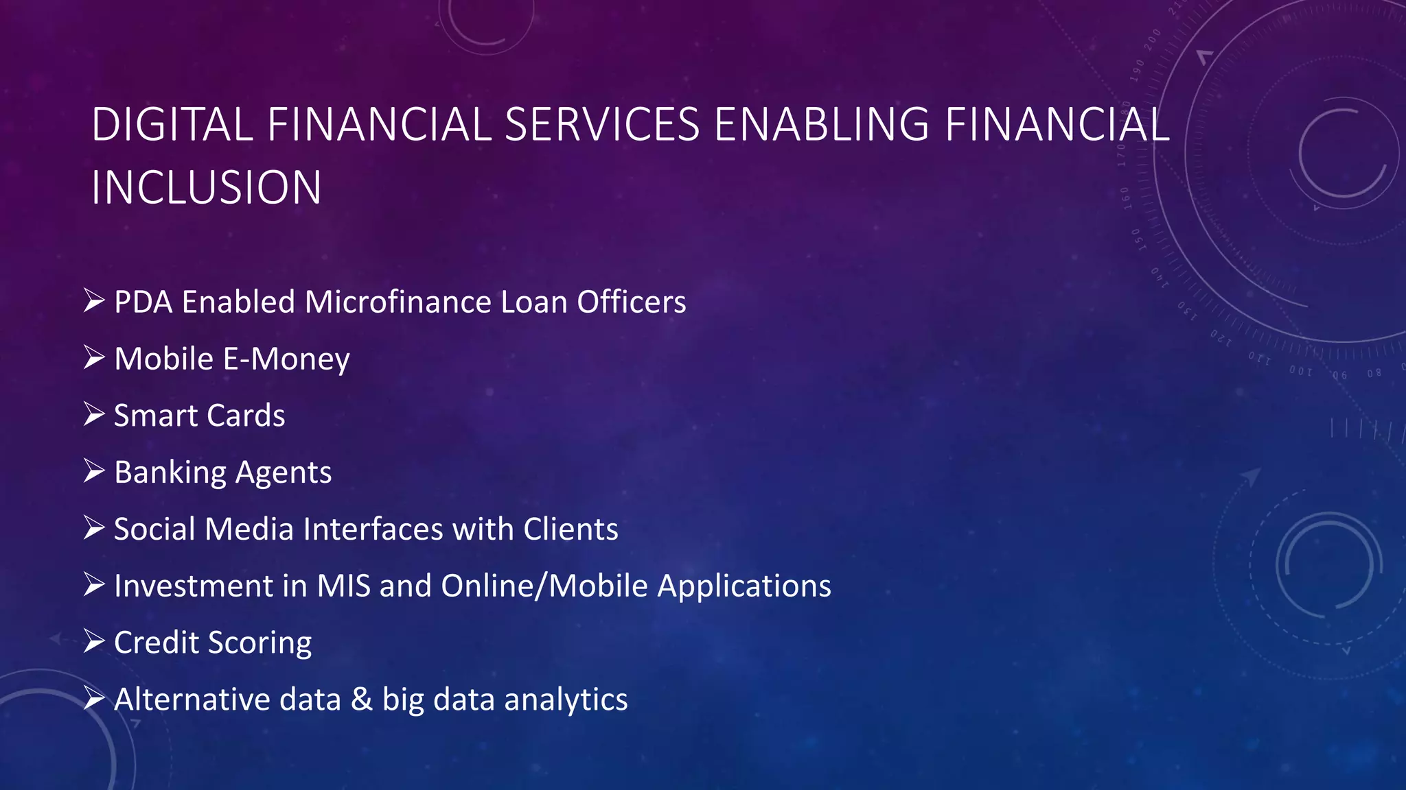 DIGITAL FINANCIAL SERVICES ENABLING FINANCIAL
INCLUSION
PDA Enabled Microfinance Loan Officers
Mobile E-Money
Smart Cards
Banking Agents
Social Media Interfaces with Clients
Investment in MIS and Online/Mobile Applications
Credit Scoring
Alternative data & big data analytics
 
