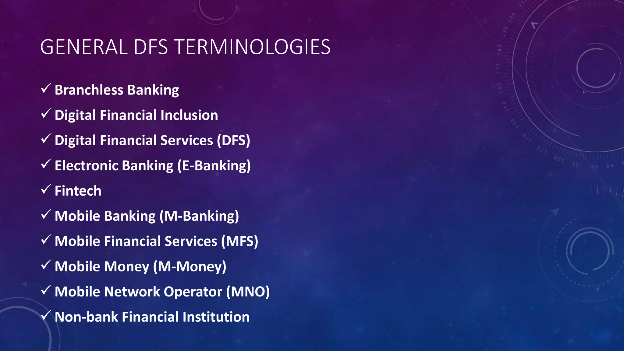 GENERAL DFS TERMINOLOGIES
 Branchless Banking
 Digital Financial Inclusion
 Digital Financial Services (DFS)
 Electronic Banking (E-Banking)
 Fintech
 Mobile Banking (M-Banking)
 Mobile Financial Services (MFS)
 Mobile Money (M-Money)
 Mobile Network Operator (MNO)
 Non-bank Financial Institution
 