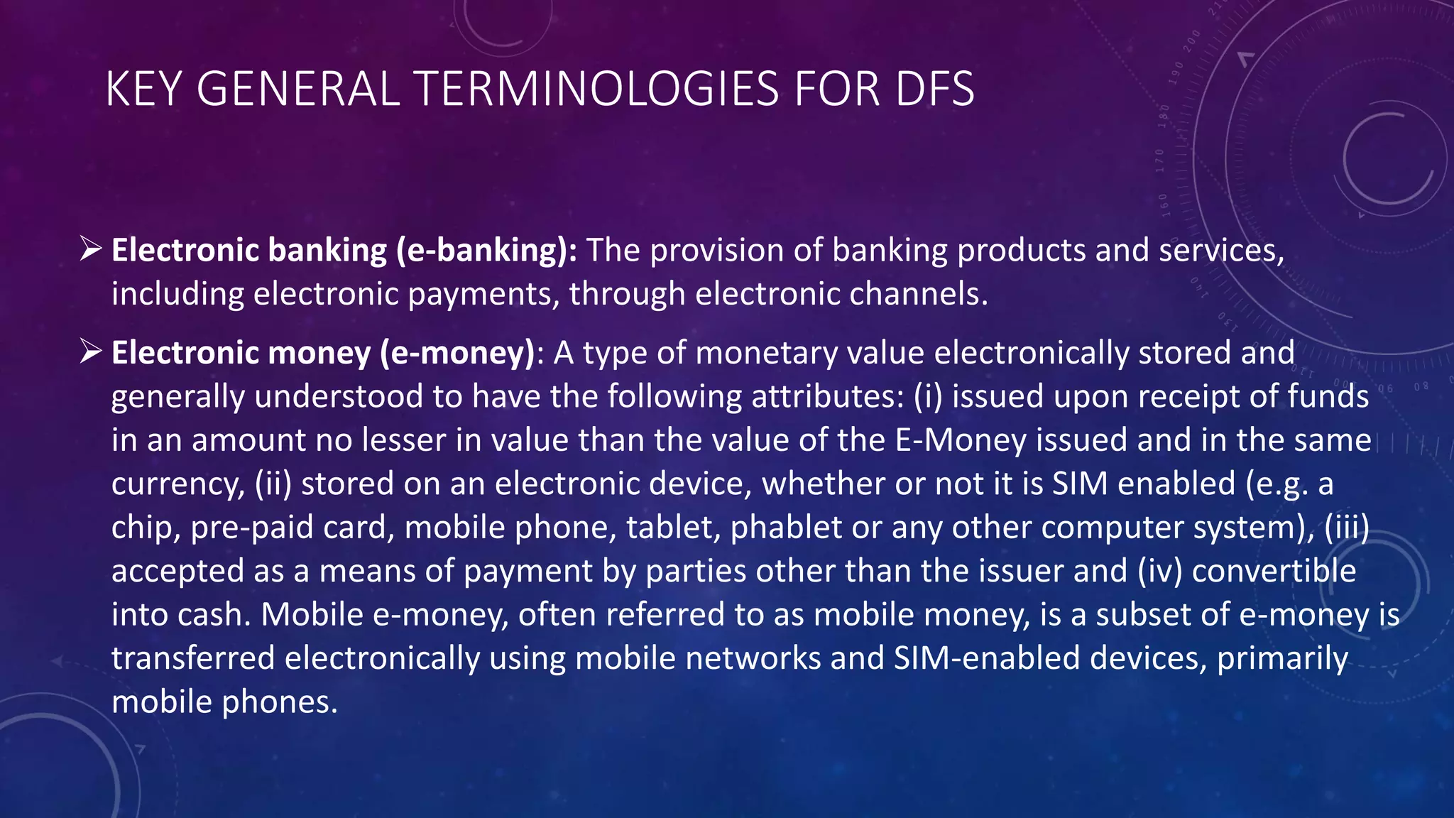 KEY GENERAL TERMINOLOGIES FOR DFS
Electronic banking (e-banking): The provision of banking products and services,
including electronic payments, through electronic channels.
Electronic money (e-money): A type of monetary value electronically stored and
generally understood to have the following attributes: (i) issued upon receipt of funds
in an amount no lesser in value than the value of the E-Money issued and in the same
currency, (ii) stored on an electronic device, whether or not it is SIM enabled (e.g. a
chip, pre-paid card, mobile phone, tablet, phablet or any other computer system), (iii)
accepted as a means of payment by parties other than the issuer and (iv) convertible
into cash. Mobile e-money, often referred to as mobile money, is a subset of e-money is
transferred electronically using mobile networks and SIM-enabled devices, primarily
mobile phones.
 