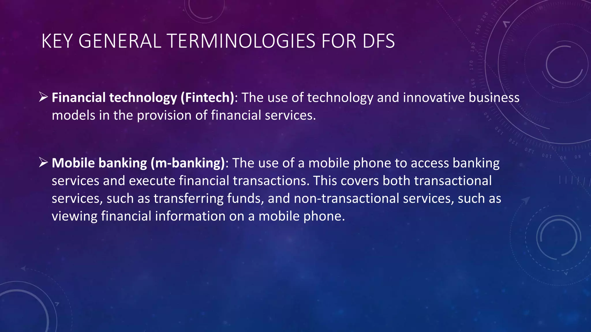 KEY GENERAL TERMINOLOGIES FOR DFS
Financial technology (Fintech): The use of technology and innovative business
models in the provision of financial services.
Mobile banking (m-banking): The use of a mobile phone to access banking
services and execute financial transactions. This covers both transactional
services, such as transferring funds, and non-transactional services, such as
viewing financial information on a mobile phone.
 