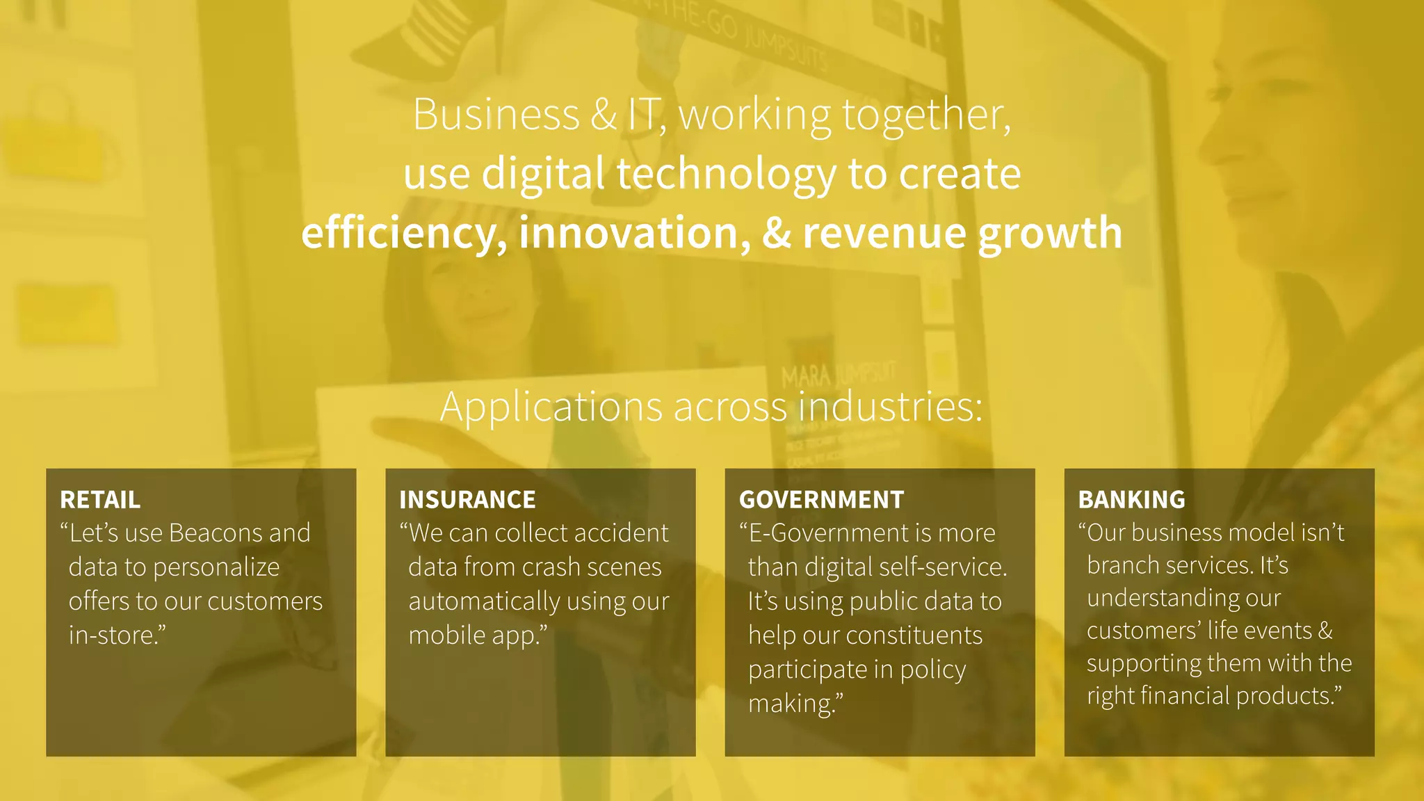 Business & IT, working together,  
use digital technology to create
efficiency, innovation, & revenue growth
INSURANCE
“We can collect accident
data from crash scenes
automatically using our
mobile app.”
RETAIL
“Let’s use Beacons and
data to personalize
offers to our customers
in-store.”
BANKING
“Our business model isn’t
branch services. It’s
understanding our
customers’ life events &
supporting them with the
right financial products.”
GOVERNMENT
“E-Government is more
than digital self-service.
It’s using public data to
help our constituents
participate in policy
making.”
Applications across industries:
 