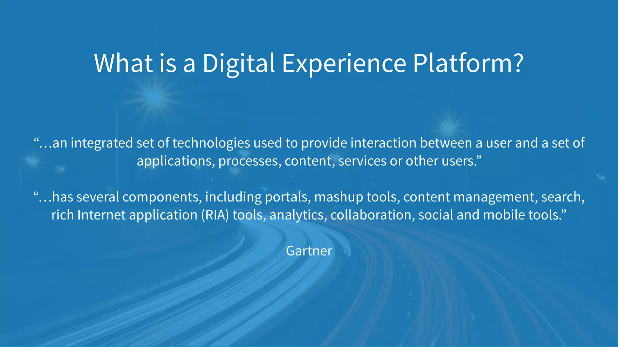 “…an integrated set of technologies used to provide interaction between a user and a set of
applications, processes, content, services or other users.”  
 
“…has several components, including portals, mashup tools, content management, search,
rich Internet application (RIA) tools, analytics, collaboration, social and mobile tools.” 
 
Gartner
What is a Digital Experience Platform?
 