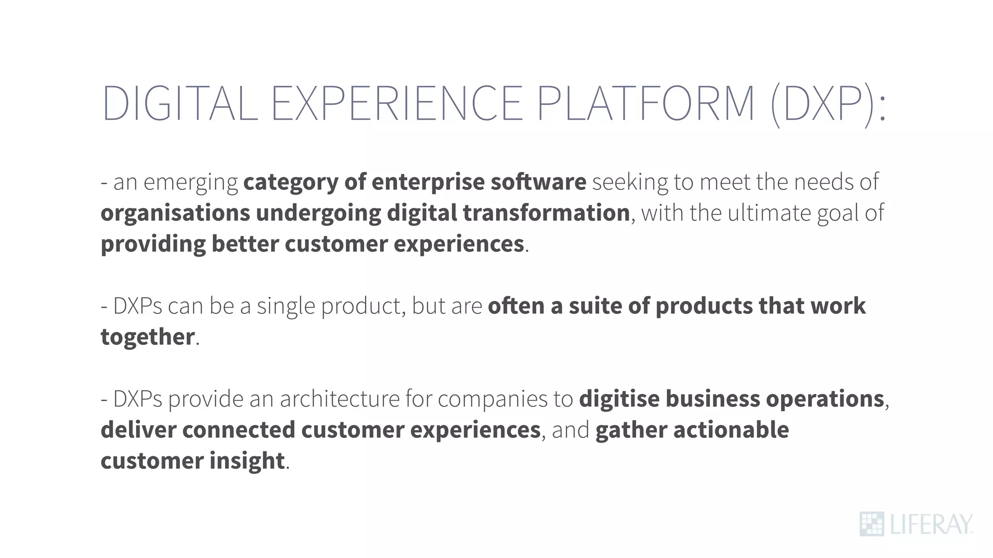 DIGITAL EXPERIENCE PLATFORM (DXP):
- an emerging category of enterprise software seeking to meet the needs of
organisations undergoing digital transformation, with the ultimate goal of
providing better customer experiences.
- DXPs can be a single product, but are often a suite of products that work
together.
- DXPs provide an architecture for companies to digitise business operations,
deliver connected customer experiences, and gather actionable
customer insight.
 