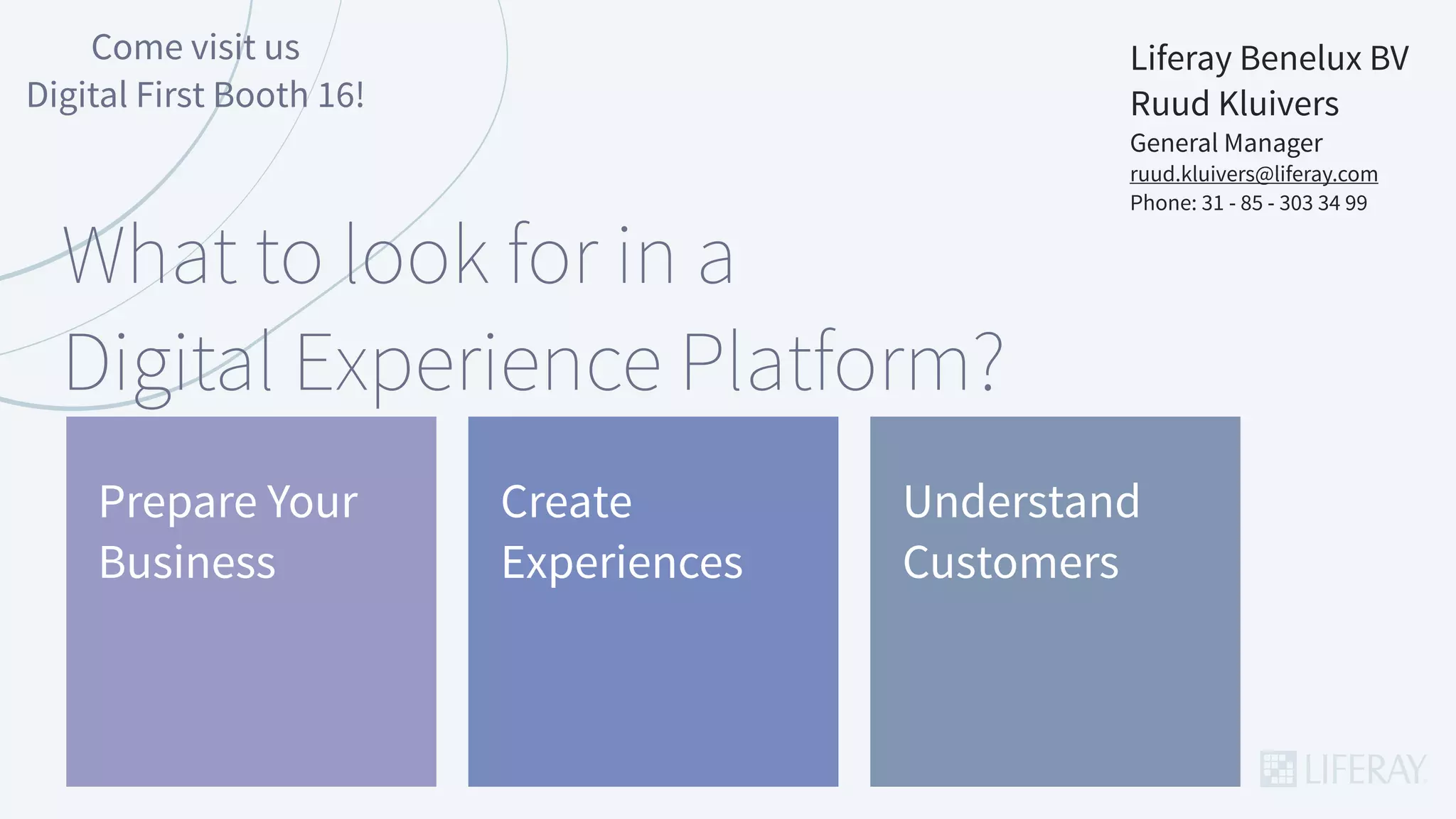 Liferay Benelux BV
Ruud Kluivers
General Manager
ruud.kluivers@liferay.com
Phone: 31 - 85 - 303 34 99
Come visit us
Digital First Booth 16!
What to look for in a
Digital Experience Platform?
Create
Experiences
Understand
Customers
Prepare Your
Business
 