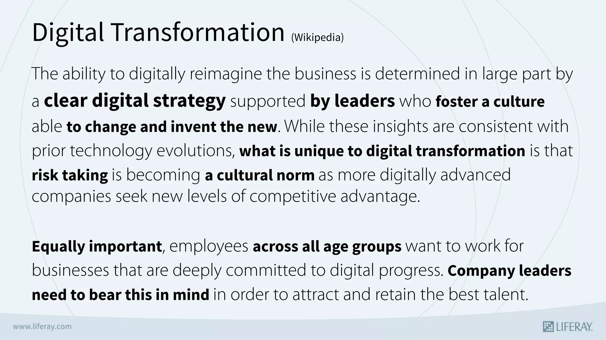 The ability to digitally reimagine the business is determined in large part by
a clear digital strategy supported by leaders who foster a culture
able to change and invent the new. While these insights are consistent with
prior technology evolutions, what is unique to digital transformation is that
risk taking is becoming a cultural norm as more digitally advanced
companies seek new levels of competitive advantage. 
Equally important, employees across all age groups want to work for
businesses that are deeply committed to digital progress. Company leaders
need to bear this in mind in order to attract and retain the best talent.
Digital Transformation (Wikipedia)
 