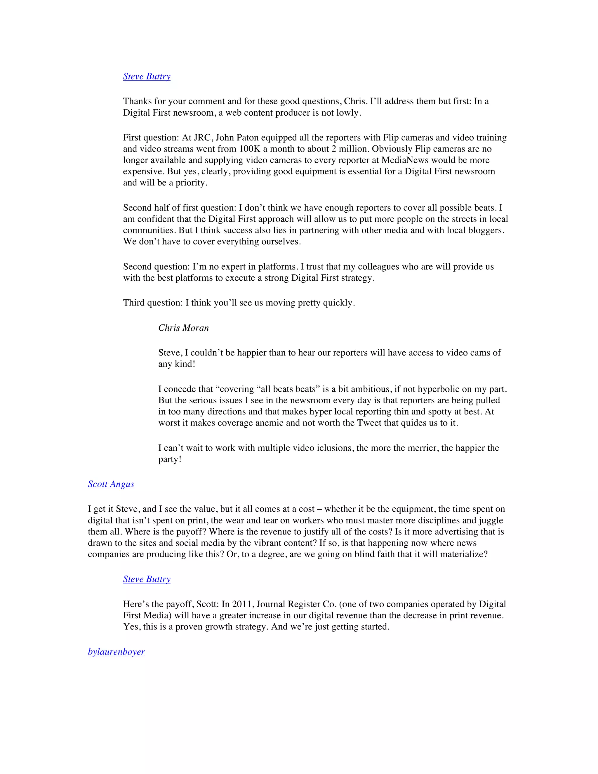 Steve Buttry

         Thanks for your comment and for these good questions, Chris. I’ll address them but first: In a
         Digital First newsroom, a web content producer is not lowly.

         First question: At JRC, John Paton equipped all the reporters with Flip cameras and video training
         and video streams went from 100K a month to about 2 million. Obviously Flip cameras are no
         longer available and supplying video cameras to every reporter at MediaNews would be more
         expensive. But yes, clearly, providing good equipment is essential for a Digital First newsroom
         and will be a priority.

         Second half of first question: I don’t think we have enough reporters to cover all possible beats. I
         am confident that the Digital First approach will allow us to put more people on the streets in local
         communities. But I think success also lies in partnering with other media and with local bloggers.
         We don’t have to cover everything ourselves.

         Second question: I’m no expert in platforms. I trust that my colleagues who are will provide us
         with the best platforms to execute a strong Digital First strategy.

         Third question: I think you’ll see us moving pretty quickly.

                  Chris Moran

                  Steve, I couldn’t be happier than to hear our reporters will have access to video cams of
                  any kind!

                  I concede that “covering “all beats beats” is a bit ambitious, if not hyperbolic on my part.
                  But the serious issues I see in the newsroom every day is that reporters are being pulled
                  in too many directions and that makes hyper local reporting thin and spotty at best. At
                  worst it makes coverage anemic and not worth the Tweet that quides us to it.

                  I can’t wait to work with multiple video iclusions, the more the merrier, the happier the
                  party!

Scott Angus

I get it Steve, and I see the value, but it all comes at a cost – whether it be the equipment, the time spent on
digital that isn’t spent on print, the wear and tear on workers who must master more disciplines and juggle
them all. Where is the payoff? Where is the revenue to justify all of the costs? Is it more advertising that is
drawn to the sites and social media by the vibrant content? If so, is that happening now where news
companies are producing like this? Or, to a degree, are we going on blind faith that it will materialize?

         Steve Buttry

         Here’s the payoff, Scott: In 2011, Journal Register Co. (one of two companies operated by Digital
         First Media) will have a greater increase in our digital revenue than the decrease in print revenue.
         Yes, this is a proven growth strategy. And we’re just getting started.

bylaurenboyer
 