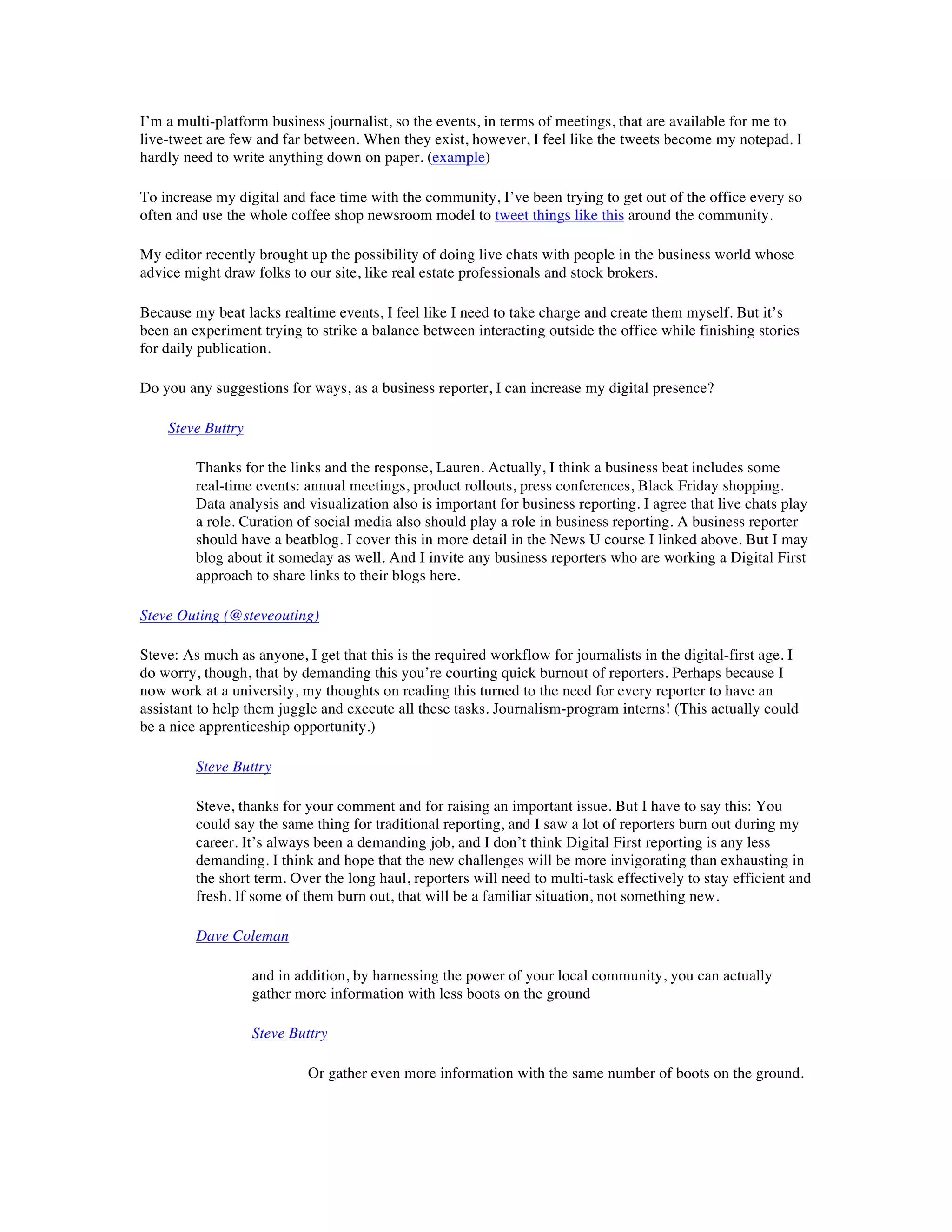 I’m a multi-platform business journalist, so the events, in terms of meetings, that are available for me to
live-tweet are few and far between. When they exist, however, I feel like the tweets become my notepad. I
hardly need to write anything down on paper. (example)

To increase my digital and face time with the community, I’ve been trying to get out of the office every so
often and use the whole coffee shop newsroom model to tweet things like this around the community.

My editor recently brought up the possibility of doing live chats with people in the business world whose
advice might draw folks to our site, like real estate professionals and stock brokers.

Because my beat lacks realtime events, I feel like I need to take charge and create them myself. But it’s
been an experiment trying to strike a balance between interacting outside the office while finishing stories
for daily publication.

Do you any suggestions for ways, as a business reporter, I can increase my digital presence?

    Steve Buttry

         Thanks for the links and the response, Lauren. Actually, I think a business beat includes some
         real-time events: annual meetings, product rollouts, press conferences, Black Friday shopping.
         Data analysis and visualization also is important for business reporting. I agree that live chats play
         a role. Curation of social media also should play a role in business reporting. A business reporter
         should have a beatblog. I cover this in more detail in the News U course I linked above. But I may
         blog about it someday as well. And I invite any business reporters who are working a Digital First
         approach to share links to their blogs here.

Steve Outing (@steveouting)

Steve: As much as anyone, I get that this is the required workflow for journalists in the digital-first age. I
do worry, though, that by demanding this you’re courting quick burnout of reporters. Perhaps because I
now work at a university, my thoughts on reading this turned to the need for every reporter to have an
assistant to help them juggle and execute all these tasks. Journalism-program interns! (This actually could
be a nice apprenticeship opportunity.)

         Steve Buttry

         Steve, thanks for your comment and for raising an important issue. But I have to say this: You
         could say the same thing for traditional reporting, and I saw a lot of reporters burn out during my
         career. It’s always been a demanding job, and I don’t think Digital First reporting is any less
         demanding. I think and hope that the new challenges will be more invigorating than exhausting in
         the short term. Over the long haul, reporters will need to multi-task effectively to stay efficient and
         fresh. If some of them burn out, that will be a familiar situation, not something new.

         Dave Coleman

                   and in addition, by harnessing the power of your local community, you can actually
                   gather more information with less boots on the ground

                   Steve Buttry

                            Or gather even more information with the same number of boots on the ground.
 