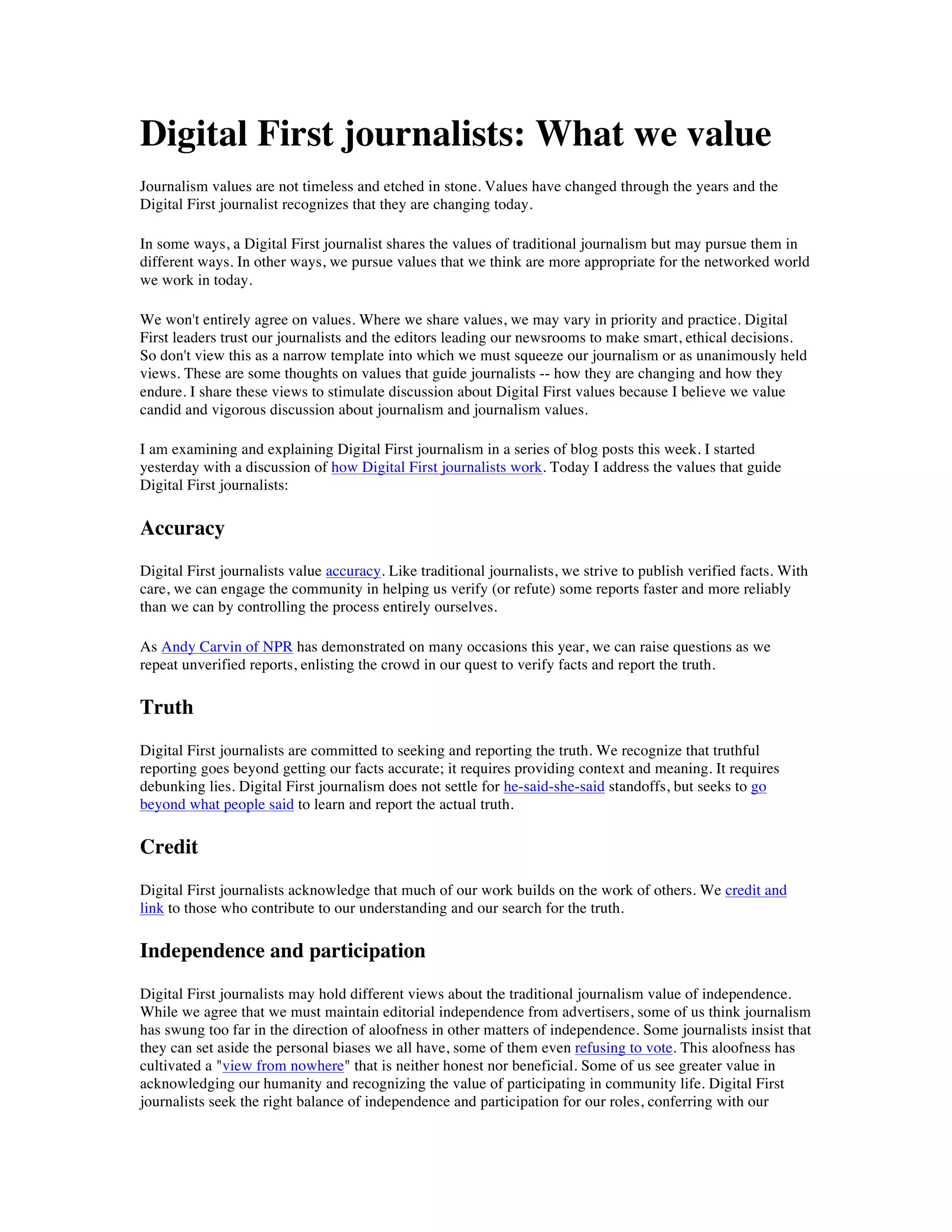 Digital First journalists: What we value
Journalism values are not timeless and etched in stone. Values have changed through the years and the
Digital First journalist recognizes that they are changing today.

In some ways, a Digital First journalist shares the values of traditional journalism but may pursue them in
different ways. In other ways, we pursue values that we think are more appropriate for the networked world
we work in today.

We won't entirely agree on values. Where we share values, we may vary in priority and practice. Digital
First leaders trust our journalists and the editors leading our newsrooms to make smart, ethical decisions.
So don't view this as a narrow template into which we must squeeze our journalism or as unanimously held
views. These are some thoughts on values that guide journalists -- how they are changing and how they
endure. I share these views to stimulate discussion about Digital First values because I believe we value
candid and vigorous discussion about journalism and journalism values.

I am examining and explaining Digital First journalism in a series of blog posts this week. I started
yesterday with a discussion of how Digital First journalists work. Today I address the values that guide
Digital First journalists:

Accuracy
Digital First journalists value accuracy. Like traditional journalists, we strive to publish verified facts. With
care, we can engage the community in helping us verify (or refute) some reports faster and more reliably
than we can by controlling the process entirely ourselves.

As Andy Carvin of NPR has demonstrated on many occasions this year, we can raise questions as we
repeat unverified reports, enlisting the crowd in our quest to verify facts and report the truth.

Truth
Digital First journalists are committed to seeking and reporting the truth. We recognize that truthful
reporting goes beyond getting our facts accurate; it requires providing context and meaning. It requires
debunking lies. Digital First journalism does not settle for he-said-she-said standoffs, but seeks to go
beyond what people said to learn and report the actual truth.

Credit
Digital First journalists acknowledge that much of our work builds on the work of others. We credit and
link to those who contribute to our understanding and our search for the truth.

Independence and participation
Digital First journalists may hold different views about the traditional journalism value of independence.
While we agree that we must maintain editorial independence from advertisers, some of us think journalism
has swung too far in the direction of aloofness in other matters of independence. Some journalists insist that
they can set aside the personal biases we all have, some of them even refusing to vote. This aloofness has
cultivated a "view from nowhere" that is neither honest nor beneficial. Some of us see greater value in
acknowledging our humanity and recognizing the value of participating in community life. Digital First
journalists seek the right balance of independence and participation for our roles, conferring with our
 