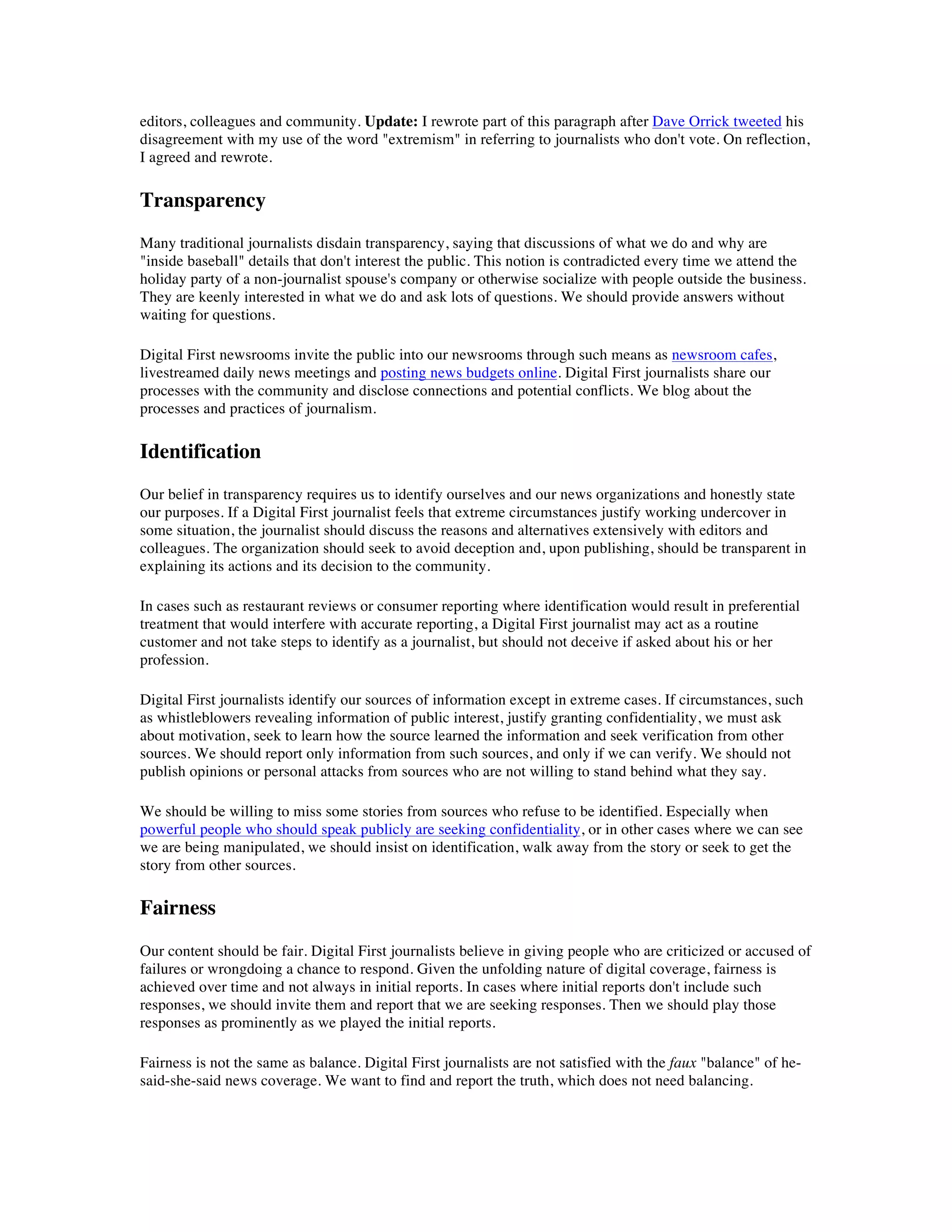 editors, colleagues and community. Update: I rewrote part of this paragraph after Dave Orrick tweeted his
disagreement with my use of the word "extremism" in referring to journalists who don't vote. On reflection,
I agreed and rewrote.

Transparency
Many traditional journalists disdain transparency, saying that discussions of what we do and why are
"inside baseball" details that don't interest the public. This notion is contradicted every time we attend the
holiday party of a non-journalist spouse's company or otherwise socialize with people outside the business.
They are keenly interested in what we do and ask lots of questions. We should provide answers without
waiting for questions.

Digital First newsrooms invite the public into our newsrooms through such means as newsroom cafes,
livestreamed daily news meetings and posting news budgets online. Digital First journalists share our
processes with the community and disclose connections and potential conflicts. We blog about the
processes and practices of journalism.

Identification
Our belief in transparency requires us to identify ourselves and our news organizations and honestly state
our purposes. If a Digital First journalist feels that extreme circumstances justify working undercover in
some situation, the journalist should discuss the reasons and alternatives extensively with editors and
colleagues. The organization should seek to avoid deception and, upon publishing, should be transparent in
explaining its actions and its decision to the community.

In cases such as restaurant reviews or consumer reporting where identification would result in preferential
treatment that would interfere with accurate reporting, a Digital First journalist may act as a routine
customer and not take steps to identify as a journalist, but should not deceive if asked about his or her
profession.

Digital First journalists identify our sources of information except in extreme cases. If circumstances, such
as whistleblowers revealing information of public interest, justify granting confidentiality, we must ask
about motivation, seek to learn how the source learned the information and seek verification from other
sources. We should report only information from such sources, and only if we can verify. We should not
publish opinions or personal attacks from sources who are not willing to stand behind what they say.

We should be willing to miss some stories from sources who refuse to be identified. Especially when
powerful people who should speak publicly are seeking confidentiality, or in other cases where we can see
we are being manipulated, we should insist on identification, walk away from the story or seek to get the
story from other sources.

Fairness
Our content should be fair. Digital First journalists believe in giving people who are criticized or accused of
failures or wrongdoing a chance to respond. Given the unfolding nature of digital coverage, fairness is
achieved over time and not always in initial reports. In cases where initial reports don't include such
responses, we should invite them and report that we are seeking responses. Then we should play those
responses as prominently as we played the initial reports.

Fairness is not the same as balance. Digital First journalists are not satisfied with the faux "balance" of he-
said-she-said news coverage. We want to find and report the truth, which does not need balancing.
 