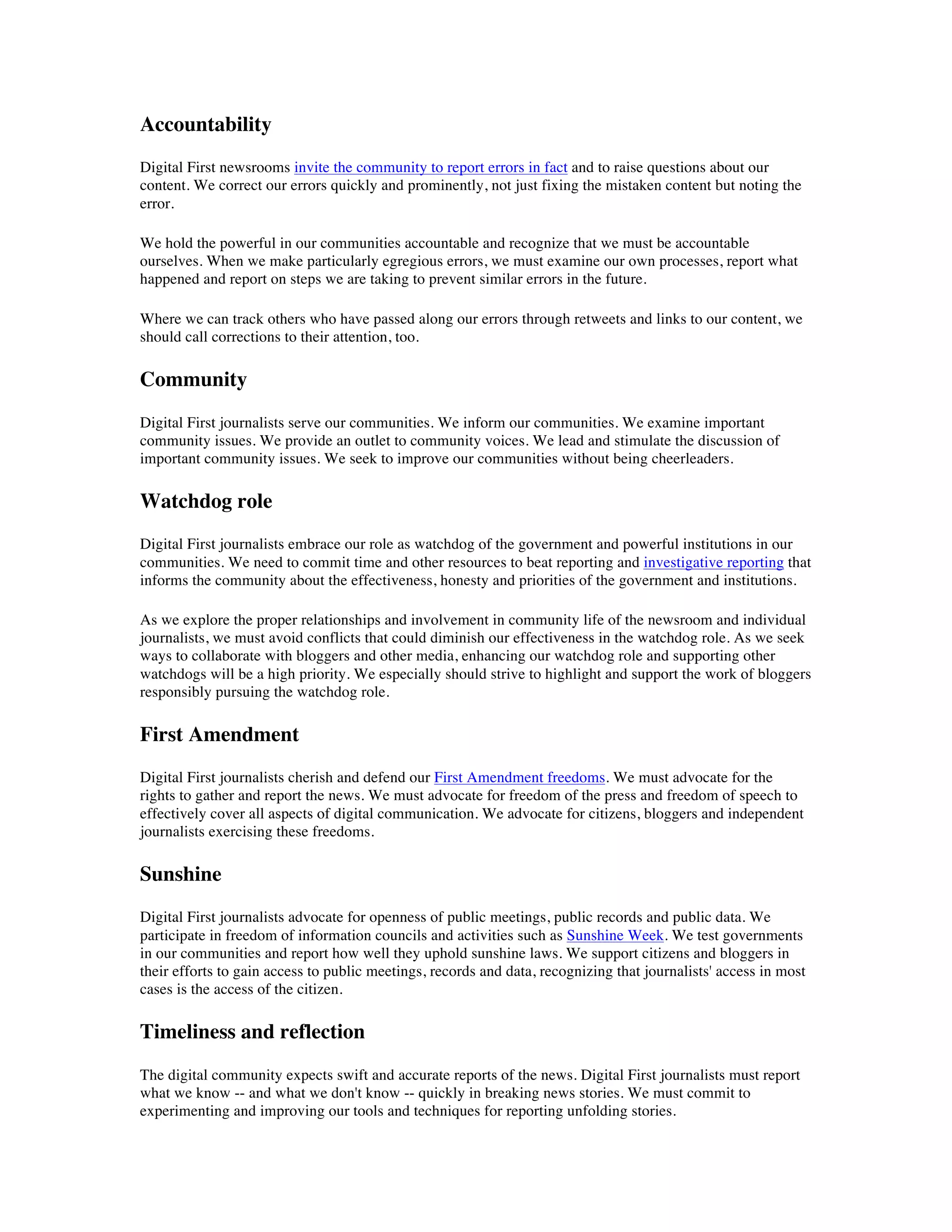 Accountability
Digital First newsrooms invite the community to report errors in fact and to raise questions about our
content. We correct our errors quickly and prominently, not just fixing the mistaken content but noting the
error.

We hold the powerful in our communities accountable and recognize that we must be accountable
ourselves. When we make particularly egregious errors, we must examine our own processes, report what
happened and report on steps we are taking to prevent similar errors in the future.

Where we can track others who have passed along our errors through retweets and links to our content, we
should call corrections to their attention, too.

Community
Digital First journalists serve our communities. We inform our communities. We examine important
community issues. We provide an outlet to community voices. We lead and stimulate the discussion of
important community issues. We seek to improve our communities without being cheerleaders.

Watchdog role
Digital First journalists embrace our role as watchdog of the government and powerful institutions in our
communities. We need to commit time and other resources to beat reporting and investigative reporting that
informs the community about the effectiveness, honesty and priorities of the government and institutions.

As we explore the proper relationships and involvement in community life of the newsroom and individual
journalists, we must avoid conflicts that could diminish our effectiveness in the watchdog role. As we seek
ways to collaborate with bloggers and other media, enhancing our watchdog role and supporting other
watchdogs will be a high priority. We especially should strive to highlight and support the work of bloggers
responsibly pursuing the watchdog role.

First Amendment
Digital First journalists cherish and defend our First Amendment freedoms. We must advocate for the
rights to gather and report the news. We must advocate for freedom of the press and freedom of speech to
effectively cover all aspects of digital communication. We advocate for citizens, bloggers and independent
journalists exercising these freedoms.

Sunshine
Digital First journalists advocate for openness of public meetings, public records and public data. We
participate in freedom of information councils and activities such as Sunshine Week. We test governments
in our communities and report how well they uphold sunshine laws. We support citizens and bloggers in
their efforts to gain access to public meetings, records and data, recognizing that journalists' access in most
cases is the access of the citizen.

Timeliness and reflection
The digital community expects swift and accurate reports of the news. Digital First journalists must report
what we know -- and what we don't know -- quickly in breaking news stories. We must commit to
experimenting and improving our tools and techniques for reporting unfolding stories.
 