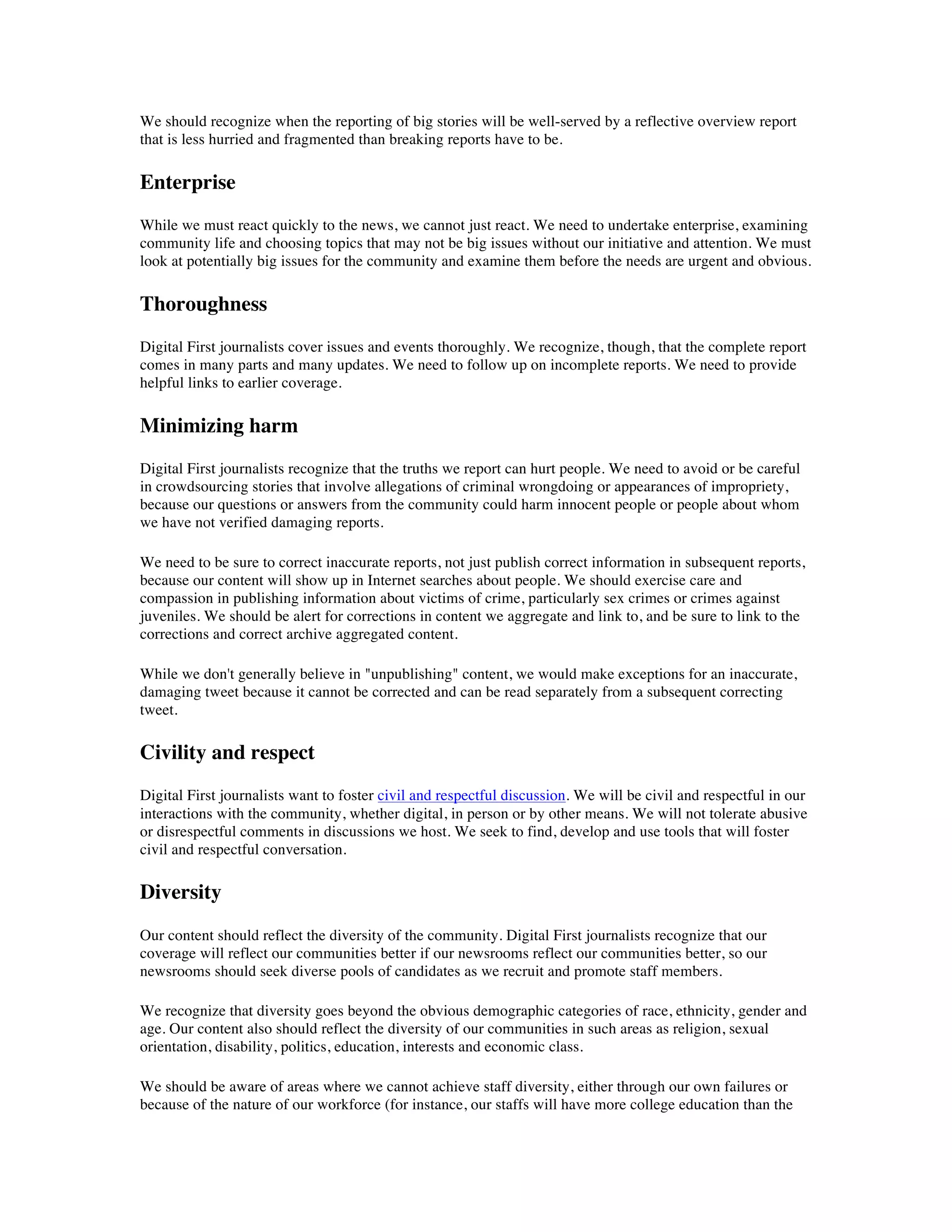We should recognize when the reporting of big stories will be well-served by a reflective overview report
that is less hurried and fragmented than breaking reports have to be.

Enterprise
While we must react quickly to the news, we cannot just react. We need to undertake enterprise, examining
community life and choosing topics that may not be big issues without our initiative and attention. We must
look at potentially big issues for the community and examine them before the needs are urgent and obvious.

Thoroughness
Digital First journalists cover issues and events thoroughly. We recognize, though, that the complete report
comes in many parts and many updates. We need to follow up on incomplete reports. We need to provide
helpful links to earlier coverage.

Minimizing harm
Digital First journalists recognize that the truths we report can hurt people. We need to avoid or be careful
in crowdsourcing stories that involve allegations of criminal wrongdoing or appearances of impropriety,
because our questions or answers from the community could harm innocent people or people about whom
we have not verified damaging reports.

We need to be sure to correct inaccurate reports, not just publish correct information in subsequent reports,
because our content will show up in Internet searches about people. We should exercise care and
compassion in publishing information about victims of crime, particularly sex crimes or crimes against
juveniles. We should be alert for corrections in content we aggregate and link to, and be sure to link to the
corrections and correct archive aggregated content.

While we don't generally believe in "unpublishing" content, we would make exceptions for an inaccurate,
damaging tweet because it cannot be corrected and can be read separately from a subsequent correcting
tweet.

Civility and respect
Digital First journalists want to foster civil and respectful discussion. We will be civil and respectful in our
interactions with the community, whether digital, in person or by other means. We will not tolerate abusive
or disrespectful comments in discussions we host. We seek to find, develop and use tools that will foster
civil and respectful conversation.

Diversity
Our content should reflect the diversity of the community. Digital First journalists recognize that our
coverage will reflect our communities better if our newsrooms reflect our communities better, so our
newsrooms should seek diverse pools of candidates as we recruit and promote staff members.

We recognize that diversity goes beyond the obvious demographic categories of race, ethnicity, gender and
age. Our content also should reflect the diversity of our communities in such areas as religion, sexual
orientation, disability, politics, education, interests and economic class.

We should be aware of areas where we cannot achieve staff diversity, either through our own failures or
because of the nature of our workforce (for instance, our staffs will have more college education than the
 