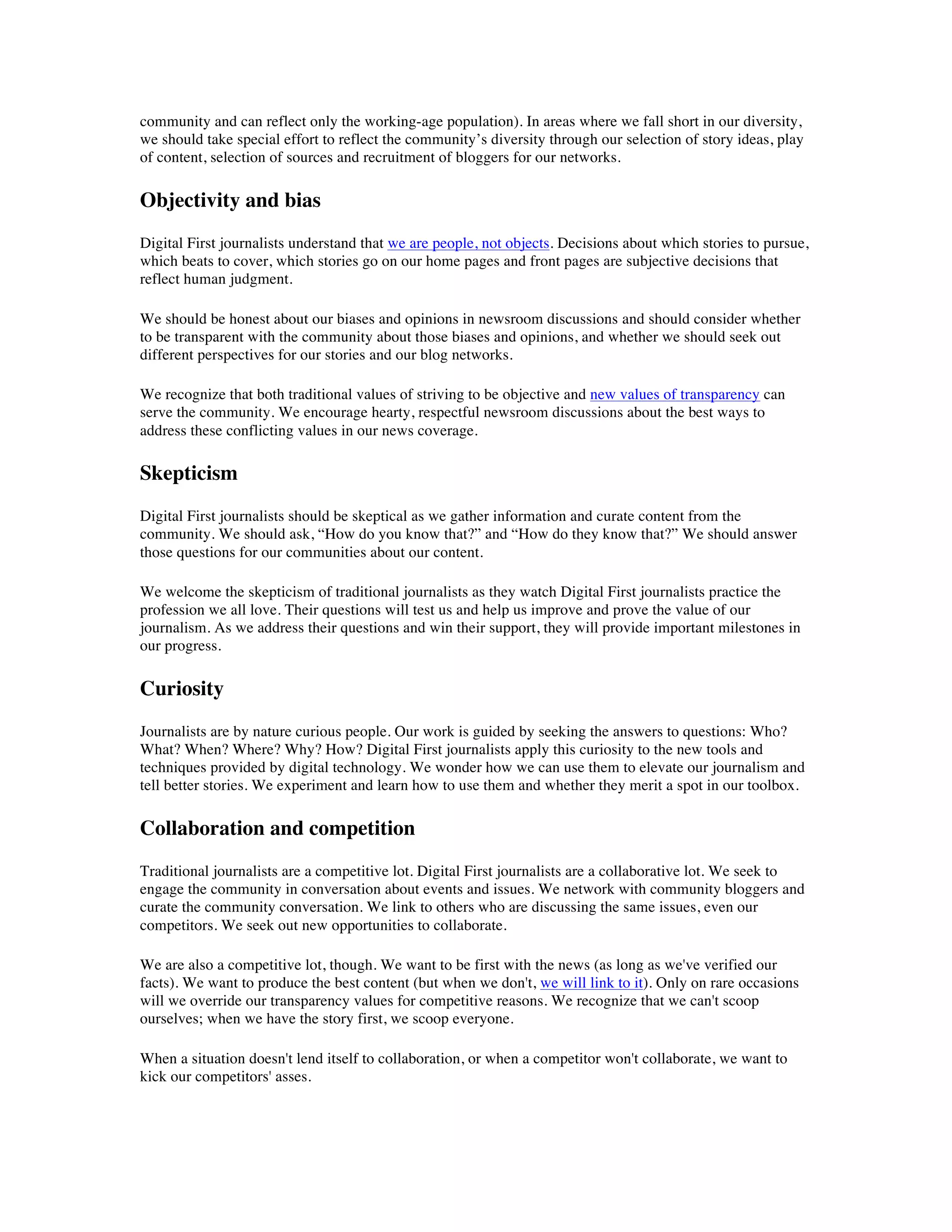 community and can reflect only the working-age population). In areas where we fall short in our diversity,
we should take special effort to reflect the community’s diversity through our selection of story ideas, play
of content, selection of sources and recruitment of bloggers for our networks.

Objectivity and bias
Digital First journalists understand that we are people, not objects. Decisions about which stories to pursue,
which beats to cover, which stories go on our home pages and front pages are subjective decisions that
reflect human judgment.

We should be honest about our biases and opinions in newsroom discussions and should consider whether
to be transparent with the community about those biases and opinions, and whether we should seek out
different perspectives for our stories and our blog networks.

We recognize that both traditional values of striving to be objective and new values of transparency can
serve the community. We encourage hearty, respectful newsroom discussions about the best ways to
address these conflicting values in our news coverage.

Skepticism
Digital First journalists should be skeptical as we gather information and curate content from the
community. We should ask, “How do you know that?” and “How do they know that?” We should answer
those questions for our communities about our content.

We welcome the skepticism of traditional journalists as they watch Digital First journalists practice the
profession we all love. Their questions will test us and help us improve and prove the value of our
journalism. As we address their questions and win their support, they will provide important milestones in
our progress.

Curiosity
Journalists are by nature curious people. Our work is guided by seeking the answers to questions: Who?
What? When? Where? Why? How? Digital First journalists apply this curiosity to the new tools and
techniques provided by digital technology. We wonder how we can use them to elevate our journalism and
tell better stories. We experiment and learn how to use them and whether they merit a spot in our toolbox.

Collaboration and competition
Traditional journalists are a competitive lot. Digital First journalists are a collaborative lot. We seek to
engage the community in conversation about events and issues. We network with community bloggers and
curate the community conversation. We link to others who are discussing the same issues, even our
competitors. We seek out new opportunities to collaborate.

We are also a competitive lot, though. We want to be first with the news (as long as we've verified our
facts). We want to produce the best content (but when we don't, we will link to it). Only on rare occasions
will we override our transparency values for competitive reasons. We recognize that we can't scoop
ourselves; when we have the story first, we scoop everyone.

When a situation doesn't lend itself to collaboration, or when a competitor won't collaborate, we want to
kick our competitors' asses.
 