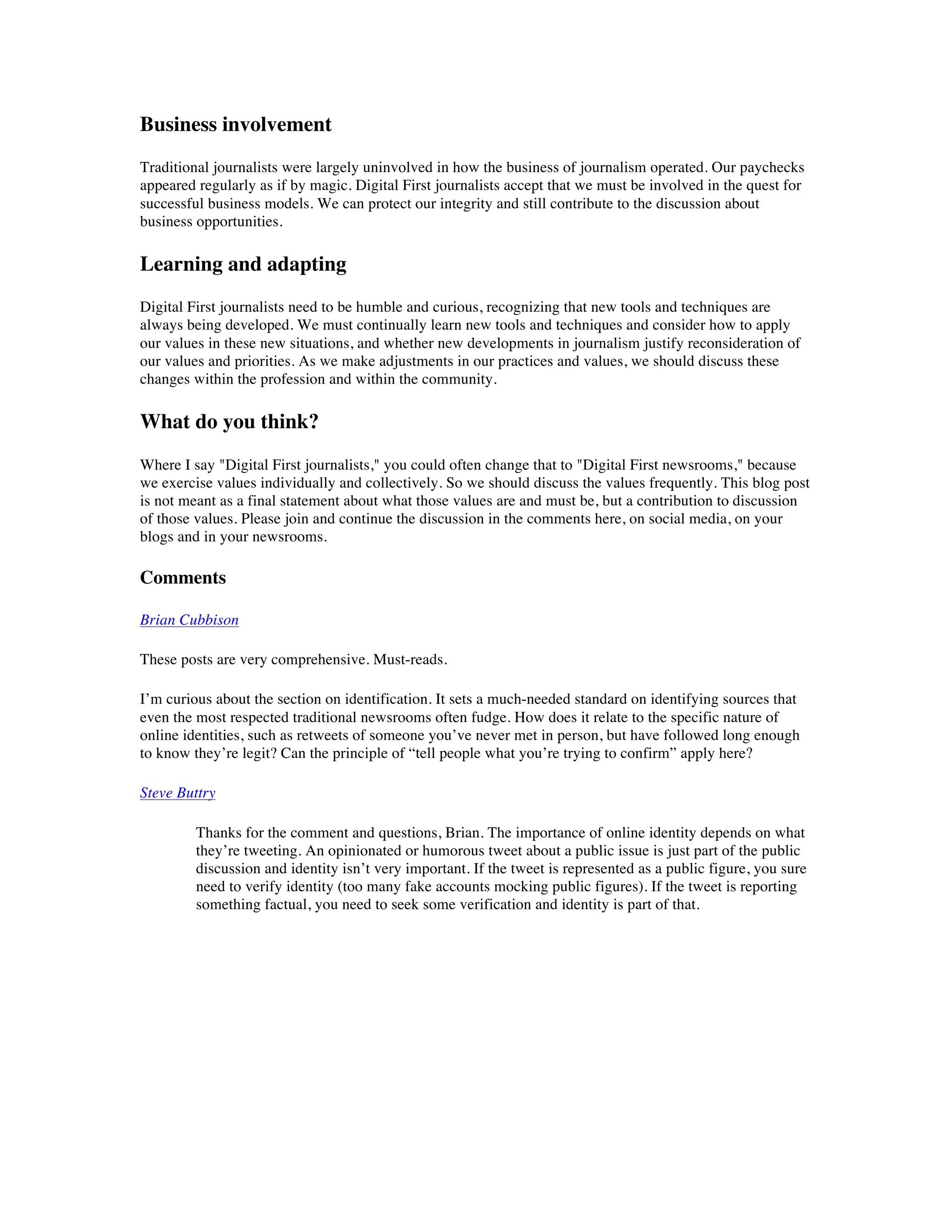 Business involvement
Traditional journalists were largely uninvolved in how the business of journalism operated. Our paychecks
appeared regularly as if by magic. Digital First journalists accept that we must be involved in the quest for
successful business models. We can protect our integrity and still contribute to the discussion about
business opportunities.

Learning and adapting
Digital First journalists need to be humble and curious, recognizing that new tools and techniques are
always being developed. We must continually learn new tools and techniques and consider how to apply
our values in these new situations, and whether new developments in journalism justify reconsideration of
our values and priorities. As we make adjustments in our practices and values, we should discuss these
changes within the profession and within the community.

What do you think?
Where I say "Digital First journalists," you could often change that to "Digital First newsrooms," because
we exercise values individually and collectively. So we should discuss the values frequently. This blog post
is not meant as a final statement about what those values are and must be, but a contribution to discussion
of those values. Please join and continue the discussion in the comments here, on social media, on your
blogs and in your newsrooms.

Comments

Brian Cubbison

These posts are very comprehensive. Must-reads.

I’m curious about the section on identification. It sets a much-needed standard on identifying sources that
even the most respected traditional newsrooms often fudge. How does it relate to the specific nature of
online identities, such as retweets of someone you’ve never met in person, but have followed long enough
to know they’re legit? Can the principle of “tell people what you’re trying to confirm” apply here?

Steve Buttry

         Thanks for the comment and questions, Brian. The importance of online identity depends on what
         they’re tweeting. An opinionated or humorous tweet about a public issue is just part of the public
         discussion and identity isn’t very important. If the tweet is represented as a public figure, you sure
         need to verify identity (too many fake accounts mocking public figures). If the tweet is reporting
         something factual, you need to seek some verification and identity is part of that.
 