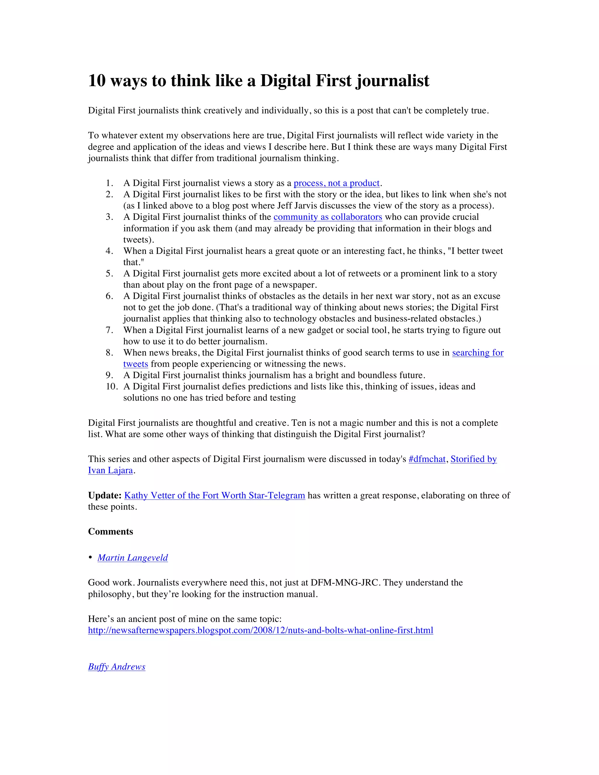 10 ways to think like a Digital First journalist
Digital First journalists think creatively and individually, so this is a post that can't be completely true.

To whatever extent my observations here are true, Digital First journalists will reflect wide variety in the
degree and application of the ideas and views I describe here. But I think these are ways many Digital First
journalists think that differ from traditional journalism thinking.

    1.  A Digital First journalist views a story as a process, not a product.
    2.  A Digital First journalist likes to be first with the story or the idea, but likes to link when she's not
        (as I linked above to a blog post where Jeff Jarvis discusses the view of the story as a process).
    3. A Digital First journalist thinks of the community as collaborators who can provide crucial
        information if you ask them (and may already be providing that information in their blogs and
        tweets).
    4. When a Digital First journalist hears a great quote or an interesting fact, he thinks, "I better tweet
        that."
    5. A Digital First journalist gets more excited about a lot of retweets or a prominent link to a story
        than about play on the front page of a newspaper.
    6. A Digital First journalist thinks of obstacles as the details in her next war story, not as an excuse
        not to get the job done. (That's a traditional way of thinking about news stories; the Digital First
        journalist applies that thinking also to technology obstacles and business-related obstacles.)
    7. When a Digital First journalist learns of a new gadget or social tool, he starts trying to figure out
        how to use it to do better journalism.
    8. When news breaks, the Digital First journalist thinks of good search terms to use in searching for
        tweets from people experiencing or witnessing the news.
    9. A Digital First journalist thinks journalism has a bright and boundless future.
    10. A Digital First journalist defies predictions and lists like this, thinking of issues, ideas and
        solutions no one has tried before and testing

Digital First journalists are thoughtful and creative. Ten is not a magic number and this is not a complete
list. What are some other ways of thinking that distinguish the Digital First journalist?

This series and other aspects of Digital First journalism were discussed in today's #dfmchat, Storified by
Ivan Lajara.

Update: Kathy Vetter of the Fort Worth Star-Telegram has written a great response, elaborating on three of
these points.

Comments

• Martin Langeveld

Good work. Journalists everywhere need this, not just at DFM-MNG-JRC. They understand the
philosophy, but they’re looking for the instruction manual.

Here’s an ancient post of mine on the same topic:
http://newsafternewspapers.blogspot.com/2008/12/nuts-and-bolts-what-online-first.html


Buffy Andrews
 