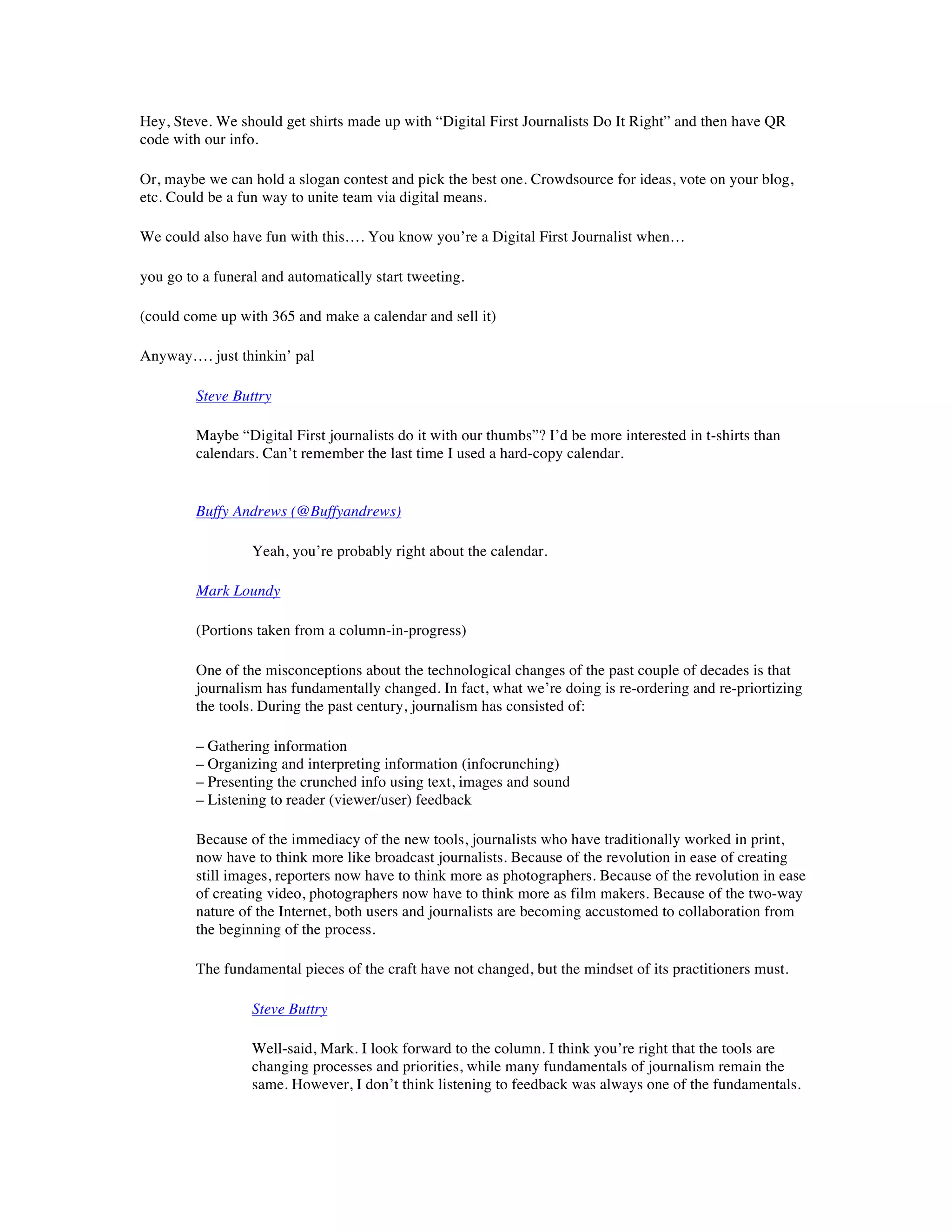 Hey, Steve. We should get shirts made up with “Digital First Journalists Do It Right” and then have QR
code with our info.

Or, maybe we can hold a slogan contest and pick the best one. Crowdsource for ideas, vote on your blog,
etc. Could be a fun way to unite team via digital means.

We could also have fun with this…. You know you’re a Digital First Journalist when…

you go to a funeral and automatically start tweeting.

(could come up with 365 and make a calendar and sell it)

Anyway…. just thinkin’ pal

         Steve Buttry

         Maybe “Digital First journalists do it with our thumbs”? I’d be more interested in t-shirts than
         calendars. Can’t remember the last time I used a hard-copy calendar.


         Buffy Andrews (@Buffyandrews)

                  Yeah, you’re probably right about the calendar.

         Mark Loundy

         (Portions taken from a column-in-progress)

         One of the misconceptions about the technological changes of the past couple of decades is that
         journalism has fundamentally changed. In fact, what we’re doing is re-ordering and re-priortizing
         the tools. During the past century, journalism has consisted of:

         – Gathering information
         – Organizing and interpreting information (infocrunching)
         – Presenting the crunched info using text, images and sound
         – Listening to reader (viewer/user) feedback

         Because of the immediacy of the new tools, journalists who have traditionally worked in print,
         now have to think more like broadcast journalists. Because of the revolution in ease of creating
         still images, reporters now have to think more as photographers. Because of the revolution in ease
         of creating video, photographers now have to think more as film makers. Because of the two-way
         nature of the Internet, both users and journalists are becoming accustomed to collaboration from
         the beginning of the process.

         The fundamental pieces of the craft have not changed, but the mindset of its practitioners must.

                  Steve Buttry

                  Well-said, Mark. I look forward to the column. I think you’re right that the tools are
                  changing processes and priorities, while many fundamentals of journalism remain the
                  same. However, I don’t think listening to feedback was always one of the fundamentals.
 