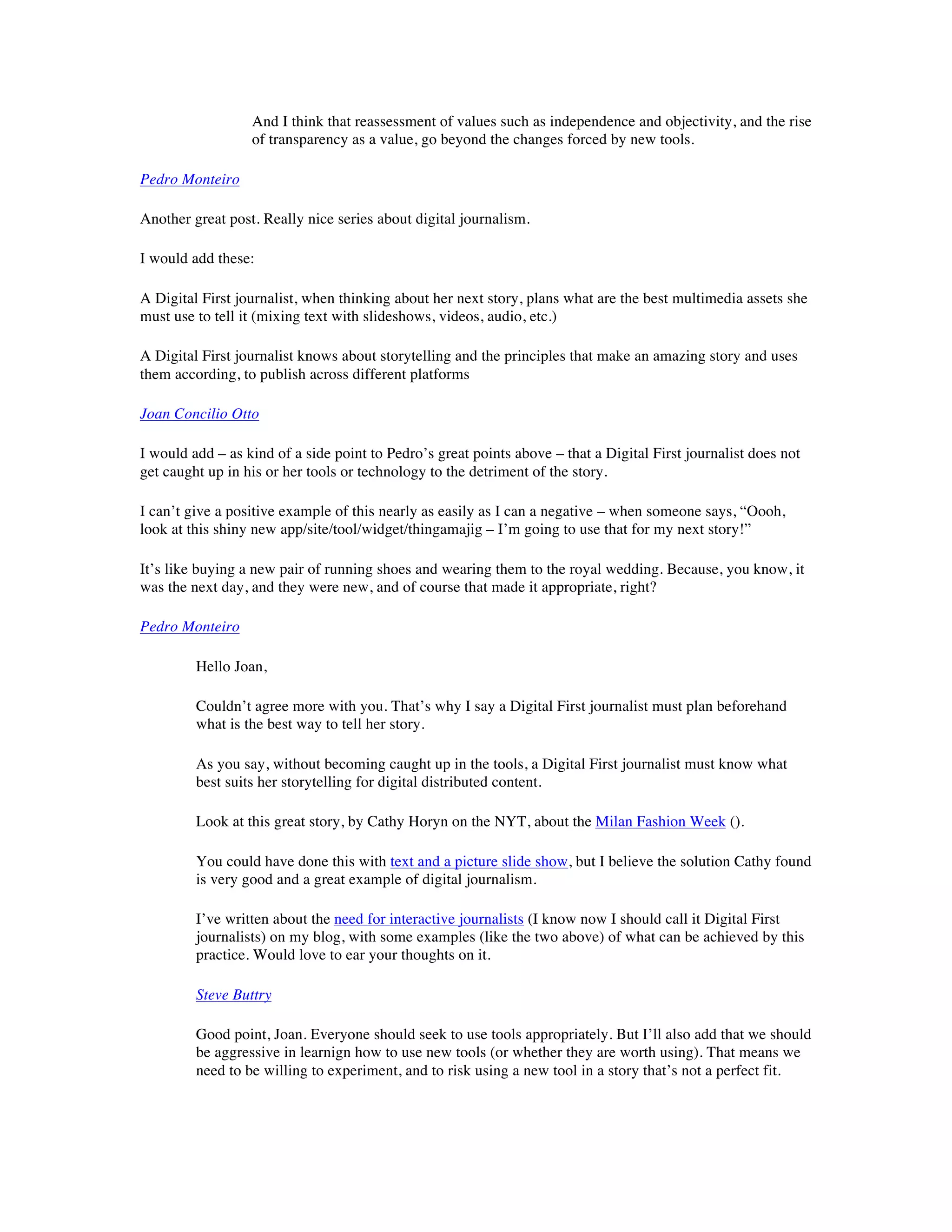 And I think that reassessment of values such as independence and objectivity, and the rise
                  of transparency as a value, go beyond the changes forced by new tools.

Pedro Monteiro

Another great post. Really nice series about digital journalism.

I would add these:

A Digital First journalist, when thinking about her next story, plans what are the best multimedia assets she
must use to tell it (mixing text with slideshows, videos, audio, etc.)

A Digital First journalist knows about storytelling and the principles that make an amazing story and uses
them according, to publish across different platforms

Joan Concilio Otto

I would add – as kind of a side point to Pedro’s great points above – that a Digital First journalist does not
get caught up in his or her tools or technology to the detriment of the story.

I can’t give a positive example of this nearly as easily as I can a negative – when someone says, “Oooh,
look at this shiny new app/site/tool/widget/thingamajig – I’m going to use that for my next story!”

It’s like buying a new pair of running shoes and wearing them to the royal wedding. Because, you know, it
was the next day, and they were new, and of course that made it appropriate, right?

Pedro Monteiro

         Hello Joan,

         Couldn’t agree more with you. That’s why I say a Digital First journalist must plan beforehand
         what is the best way to tell her story.

         As you say, without becoming caught up in the tools, a Digital First journalist must know what
         best suits her storytelling for digital distributed content.

         Look at this great story, by Cathy Horyn on the NYT, about the Milan Fashion Week ().

         You could have done this with text and a picture slide show, but I believe the solution Cathy found
         is very good and a great example of digital journalism.

         I’ve written about the need for interactive journalists (I know now I should call it Digital First
         journalists) on my blog, with some examples (like the two above) of what can be achieved by this
         practice. Would love to ear your thoughts on it.

         Steve Buttry

         Good point, Joan. Everyone should seek to use tools appropriately. But I’ll also add that we should
         be aggressive in learnign how to use new tools (or whether they are worth using). That means we
         need to be willing to experiment, and to risk using a new tool in a story that’s not a perfect fit.
 
