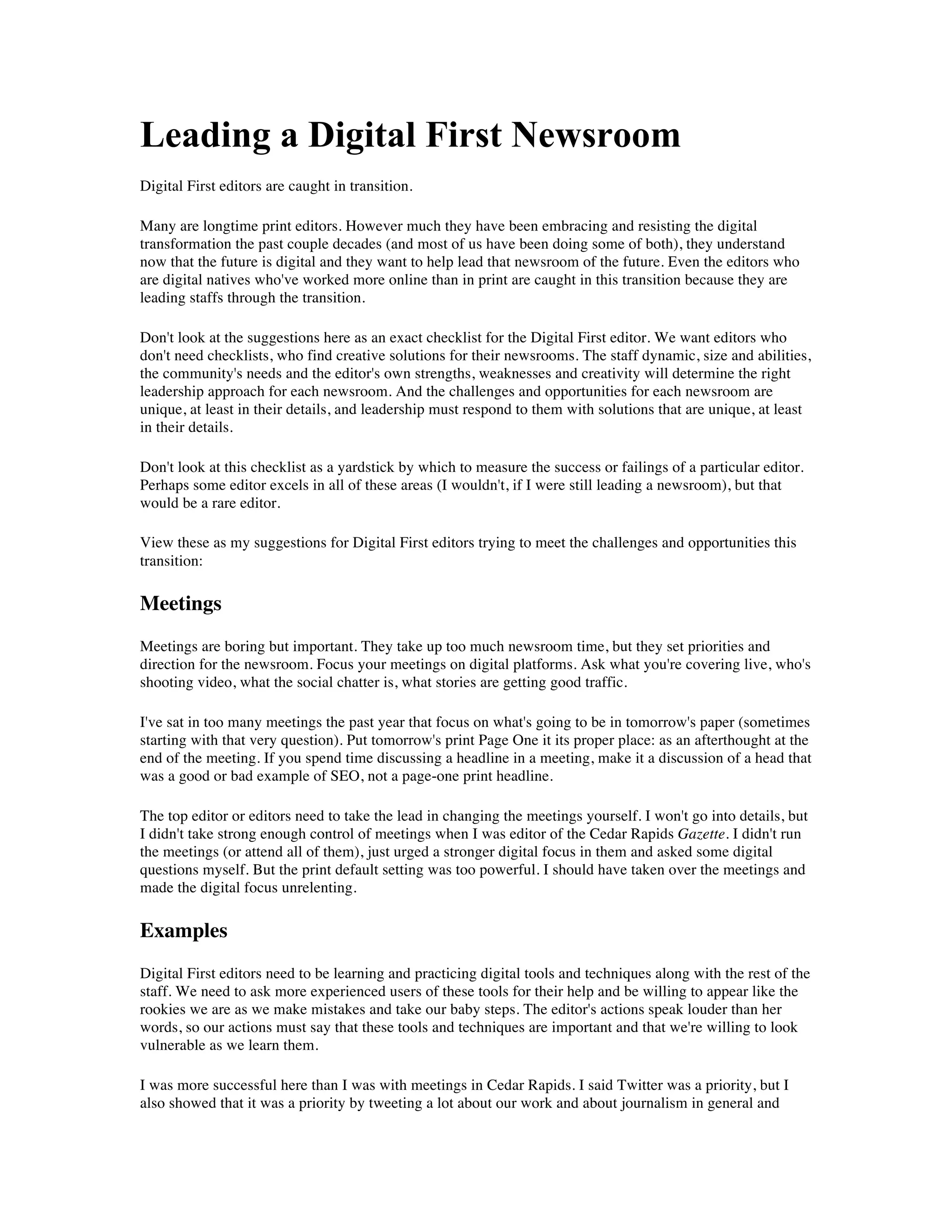 Leading a Digital First Newsroom
Digital First editors are caught in transition.

Many are longtime print editors. However much they have been embracing and resisting the digital
transformation the past couple decades (and most of us have been doing some of both), they understand
now that the future is digital and they want to help lead that newsroom of the future. Even the editors who
are digital natives who've worked more online than in print are caught in this transition because they are
leading staffs through the transition.

Don't look at the suggestions here as an exact checklist for the Digital First editor. We want editors who
don't need checklists, who find creative solutions for their newsrooms. The staff dynamic, size and abilities,
the community's needs and the editor's own strengths, weaknesses and creativity will determine the right
leadership approach for each newsroom. And the challenges and opportunities for each newsroom are
unique, at least in their details, and leadership must respond to them with solutions that are unique, at least
in their details.

Don't look at this checklist as a yardstick by which to measure the success or failings of a particular editor.
Perhaps some editor excels in all of these areas (I wouldn't, if I were still leading a newsroom), but that
would be a rare editor.

View these as my suggestions for Digital First editors trying to meet the challenges and opportunities this
transition:

Meetings
Meetings are boring but important. They take up too much newsroom time, but they set priorities and
direction for the newsroom. Focus your meetings on digital platforms. Ask what you're covering live, who's
shooting video, what the social chatter is, what stories are getting good traffic.

I've sat in too many meetings the past year that focus on what's going to be in tomorrow's paper (sometimes
starting with that very question). Put tomorrow's print Page One it its proper place: as an afterthought at the
end of the meeting. If you spend time discussing a headline in a meeting, make it a discussion of a head that
was a good or bad example of SEO, not a page-one print headline.

The top editor or editors need to take the lead in changing the meetings yourself. I won't go into details, but
I didn't take strong enough control of meetings when I was editor of the Cedar Rapids Gazette. I didn't run
the meetings (or attend all of them), just urged a stronger digital focus in them and asked some digital
questions myself. But the print default setting was too powerful. I should have taken over the meetings and
made the digital focus unrelenting.

Examples
Digital First editors need to be learning and practicing digital tools and techniques along with the rest of the
staff. We need to ask more experienced users of these tools for their help and be willing to appear like the
rookies we are as we make mistakes and take our baby steps. The editor's actions speak louder than her
words, so our actions must say that these tools and techniques are important and that we're willing to look
vulnerable as we learn them.

I was more successful here than I was with meetings in Cedar Rapids. I said Twitter was a priority, but I
also showed that it was a priority by tweeting a lot about our work and about journalism in general and
 